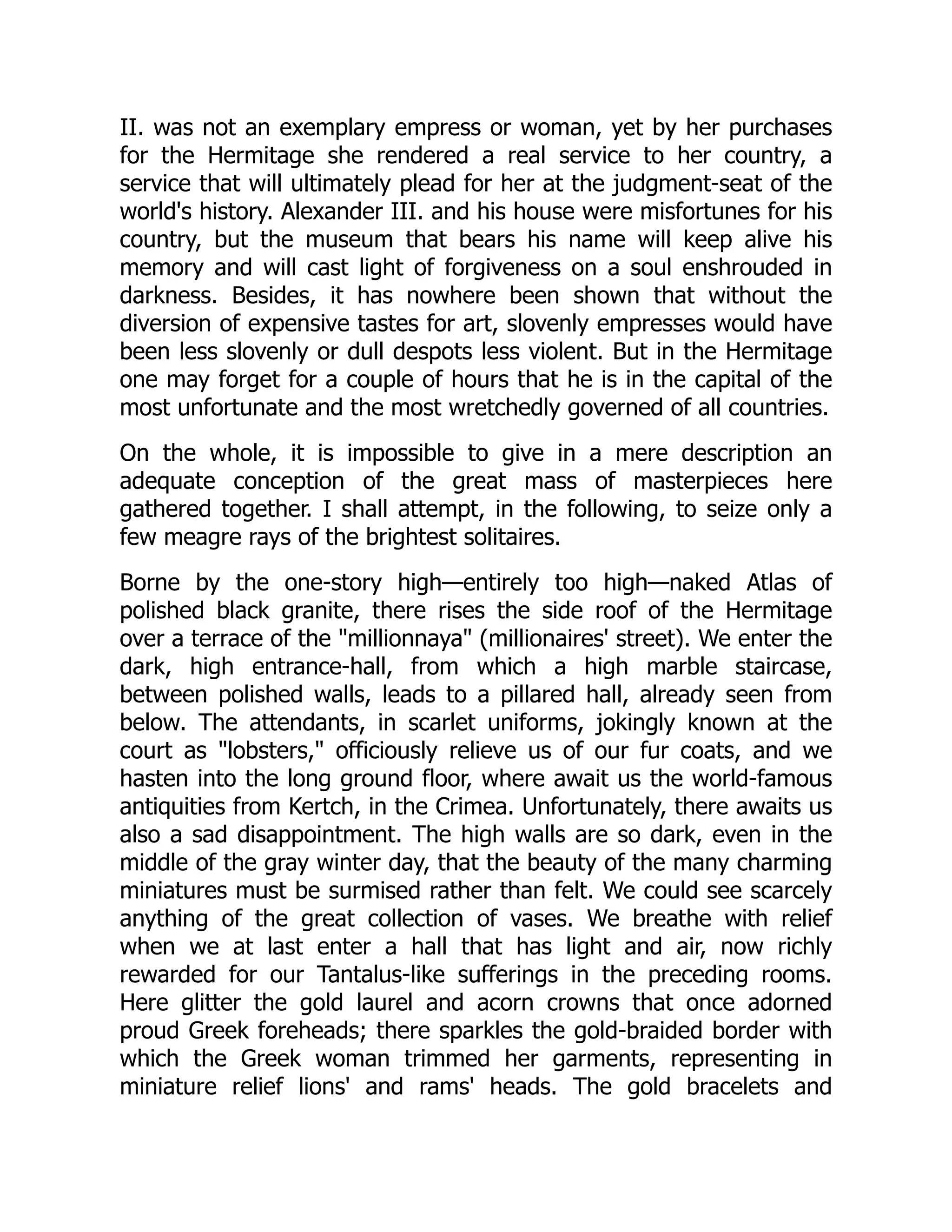 II. was not an exemplary empress or woman, yet by her purchases
for the Hermitage she rendered a real service to her country, a
service that will ultimately plead for her at the judgment-seat of the
world's history. Alexander III. and his house were misfortunes for his
country, but the museum that bears his name will keep alive his
memory and will cast light of forgiveness on a soul enshrouded in
darkness. Besides, it has nowhere been shown that without the
diversion of expensive tastes for art, slovenly empresses would have
been less slovenly or dull despots less violent. But in the Hermitage
one may forget for a couple of hours that he is in the capital of the
most unfortunate and the most wretchedly governed of all countries.
On the whole, it is impossible to give in a mere description an
adequate conception of the great mass of masterpieces here
gathered together. I shall attempt, in the following, to seize only a
few meagre rays of the brightest solitaires.
Borne by the one-story high—entirely too high—naked Atlas of
polished black granite, there rises the side roof of the Hermitage
over a terrace of the "millionnaya" (millionaires' street). We enter the
dark, high entrance-hall, from which a high marble staircase,
between polished walls, leads to a pillared hall, already seen from
below. The attendants, in scarlet uniforms, jokingly known at the
court as "lobsters," officiously relieve us of our fur coats, and we
hasten into the long ground floor, where await us the world-famous
antiquities from Kertch, in the Crimea. Unfortunately, there awaits us
also a sad disappointment. The high walls are so dark, even in the
middle of the gray winter day, that the beauty of the many charming
miniatures must be surmised rather than felt. We could see scarcely
anything of the great collection of vases. We breathe with relief
when we at last enter a hall that has light and air, now richly
rewarded for our Tantalus-like sufferings in the preceding rooms.
Here glitter the gold laurel and acorn crowns that once adorned
proud Greek foreheads; there sparkles the gold-braided border with
which the Greek woman trimmed her garments, representing in
miniature relief lions' and rams' heads. The gold bracelets and
 