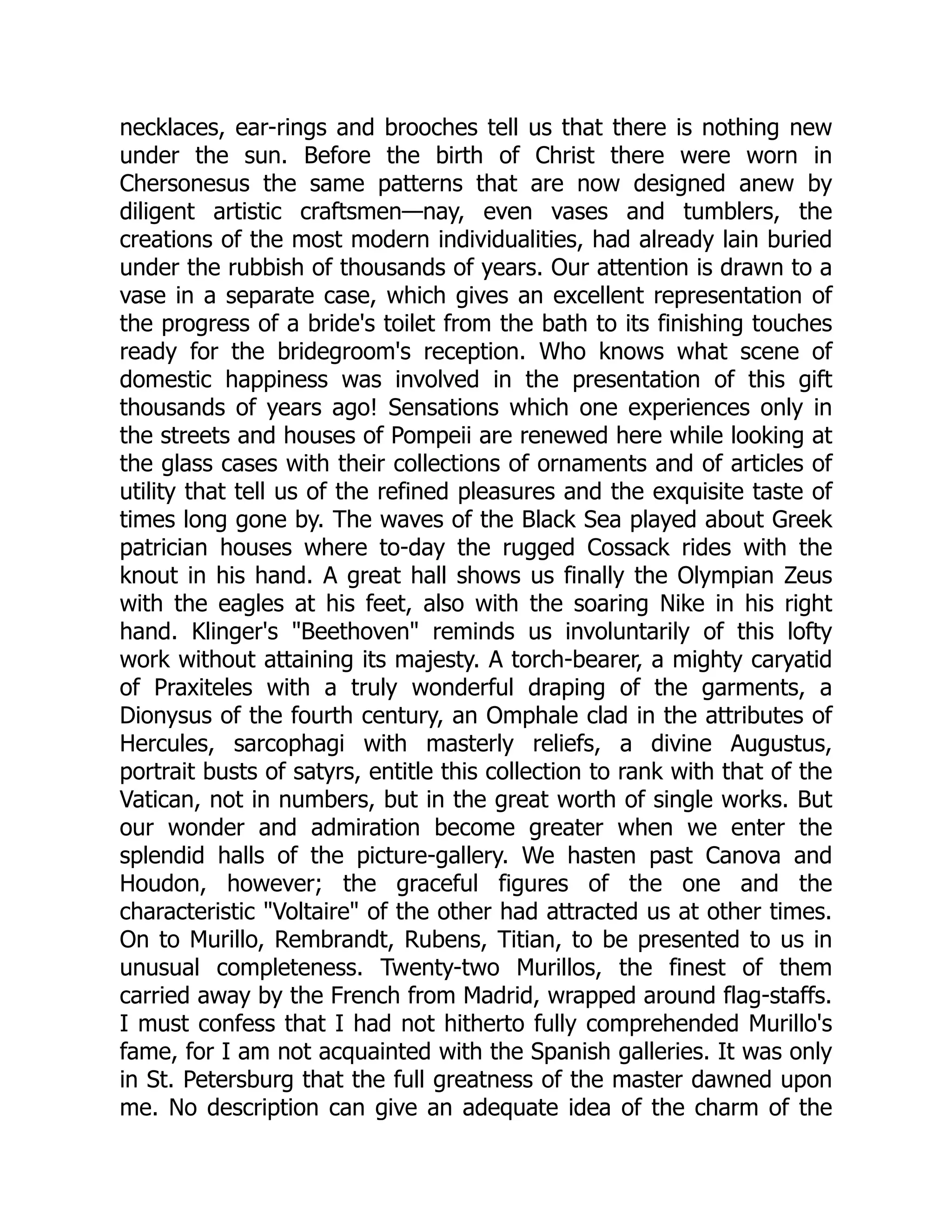 necklaces, ear-rings and brooches tell us that there is nothing new
under the sun. Before the birth of Christ there were worn in
Chersonesus the same patterns that are now designed anew by
diligent artistic craftsmen—nay, even vases and tumblers, the
creations of the most modern individualities, had already lain buried
under the rubbish of thousands of years. Our attention is drawn to a
vase in a separate case, which gives an excellent representation of
the progress of a bride's toilet from the bath to its finishing touches
ready for the bridegroom's reception. Who knows what scene of
domestic happiness was involved in the presentation of this gift
thousands of years ago! Sensations which one experiences only in
the streets and houses of Pompeii are renewed here while looking at
the glass cases with their collections of ornaments and of articles of
utility that tell us of the refined pleasures and the exquisite taste of
times long gone by. The waves of the Black Sea played about Greek
patrician houses where to-day the rugged Cossack rides with the
knout in his hand. A great hall shows us finally the Olympian Zeus
with the eagles at his feet, also with the soaring Nike in his right
hand. Klinger's "Beethoven" reminds us involuntarily of this lofty
work without attaining its majesty. A torch-bearer, a mighty caryatid
of Praxiteles with a truly wonderful draping of the garments, a
Dionysus of the fourth century, an Omphale clad in the attributes of
Hercules, sarcophagi with masterly reliefs, a divine Augustus,
portrait busts of satyrs, entitle this collection to rank with that of the
Vatican, not in numbers, but in the great worth of single works. But
our wonder and admiration become greater when we enter the
splendid halls of the picture-gallery. We hasten past Canova and
Houdon, however; the graceful figures of the one and the
characteristic "Voltaire" of the other had attracted us at other times.
On to Murillo, Rembrandt, Rubens, Titian, to be presented to us in
unusual completeness. Twenty-two Murillos, the finest of them
carried away by the French from Madrid, wrapped around flag-staffs.
I must confess that I had not hitherto fully comprehended Murillo's
fame, for I am not acquainted with the Spanish galleries. It was only
in St. Petersburg that the full greatness of the master dawned upon
me. No description can give an adequate idea of the charm of the
 