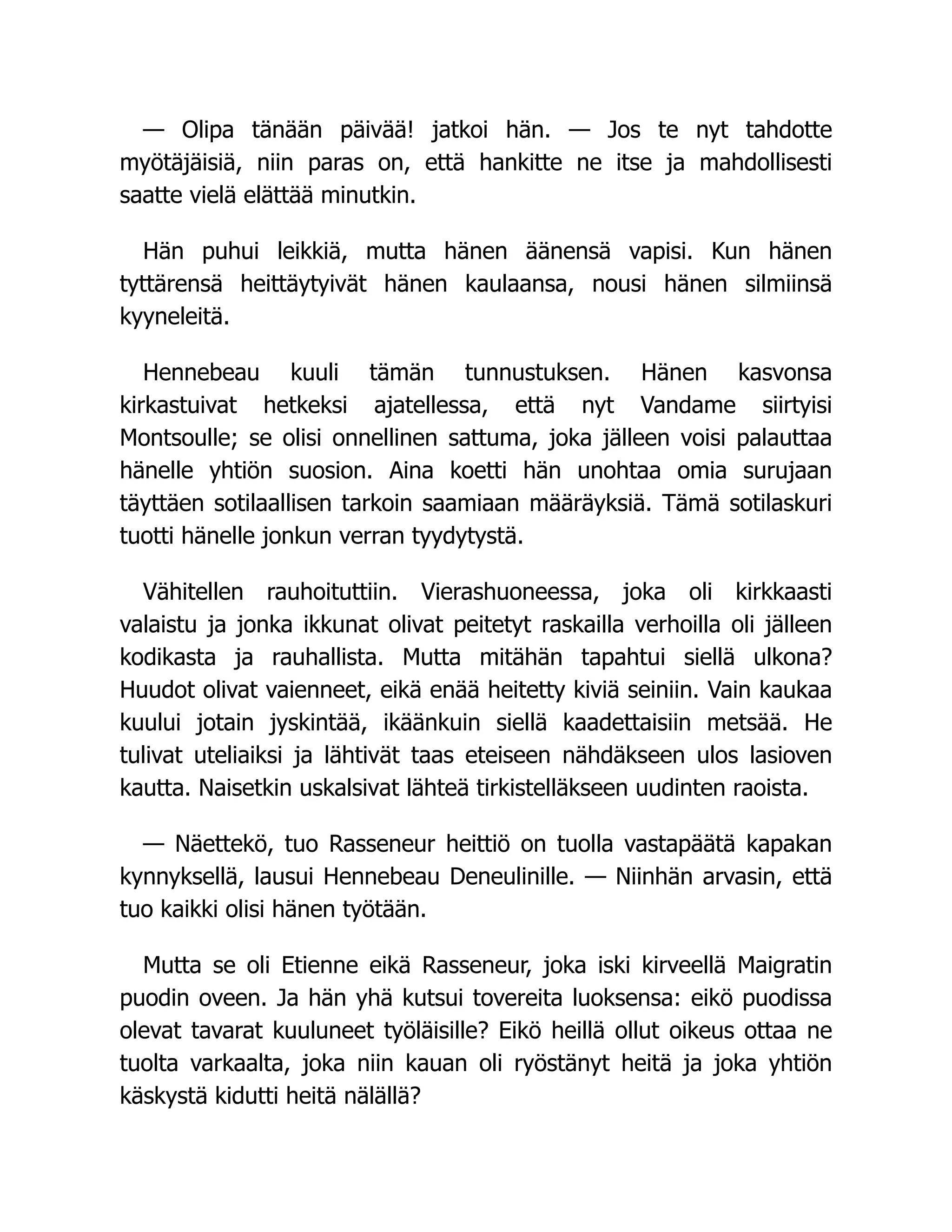 — Olipa tänään päivää! jatkoi hän. — Jos te nyt tahdotte
myötäjäisiä, niin paras on, että hankitte ne itse ja mahdollisesti
saatte vielä elättää minutkin.
Hän puhui leikkiä, mutta hänen äänensä vapisi. Kun hänen
tyttärensä heittäytyivät hänen kaulaansa, nousi hänen silmiinsä
kyyneleitä.
Hennebeau kuuli tämän tunnustuksen. Hänen kasvonsa
kirkastuivat hetkeksi ajatellessa, että nyt Vandame siirtyisi
Montsoulle; se olisi onnellinen sattuma, joka jälleen voisi palauttaa
hänelle yhtiön suosion. Aina koetti hän unohtaa omia surujaan
täyttäen sotilaallisen tarkoin saamiaan määräyksiä. Tämä sotilaskuri
tuotti hänelle jonkun verran tyydytystä.
Vähitellen rauhoituttiin. Vierashuoneessa, joka oli kirkkaasti
valaistu ja jonka ikkunat olivat peitetyt raskailla verhoilla oli jälleen
kodikasta ja rauhallista. Mutta mitähän tapahtui siellä ulkona?
Huudot olivat vaienneet, eikä enää heitetty kiviä seiniin. Vain kaukaa
kuului jotain jyskintää, ikäänkuin siellä kaadettaisiin metsää. He
tulivat uteliaiksi ja lähtivät taas eteiseen nähdäkseen ulos lasioven
kautta. Naisetkin uskalsivat lähteä tirkistelläkseen uudinten raoista.
— Näettekö, tuo Rasseneur heittiö on tuolla vastapäätä kapakan
kynnyksellä, lausui Hennebeau Deneulinille. — Niinhän arvasin, että
tuo kaikki olisi hänen työtään.
Mutta se oli Etienne eikä Rasseneur, joka iski kirveellä Maigratin
puodin oveen. Ja hän yhä kutsui tovereita luoksensa: eikö puodissa
olevat tavarat kuuluneet työläisille? Eikö heillä ollut oikeus ottaa ne
tuolta varkaalta, joka niin kauan oli ryöstänyt heitä ja joka yhtiön
käskystä kidutti heitä nälällä?
 