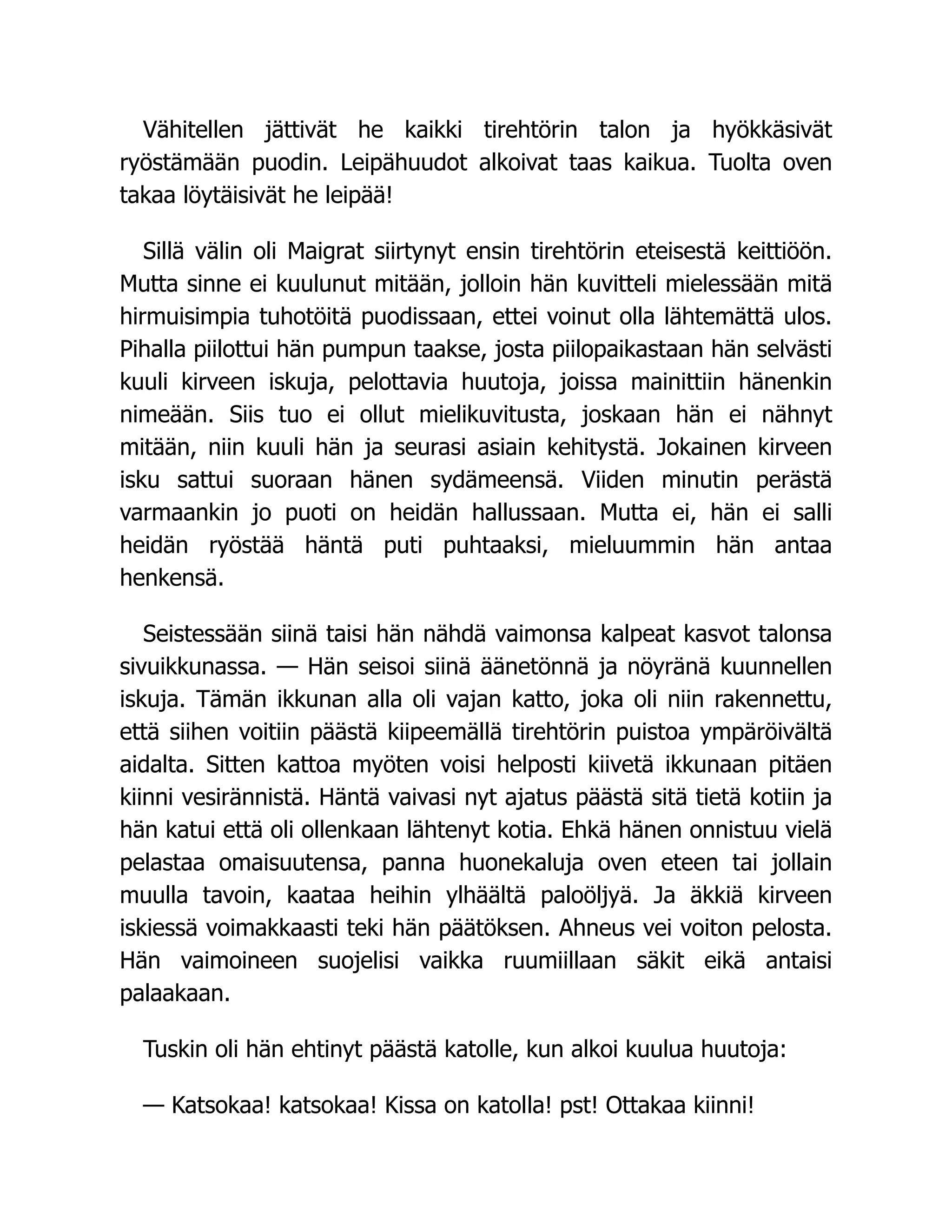 Vähitellen jättivät he kaikki tirehtörin talon ja hyökkäsivät
ryöstämään puodin. Leipähuudot alkoivat taas kaikua. Tuolta oven
takaa löytäisivät he leipää!
Sillä välin oli Maigrat siirtynyt ensin tirehtörin eteisestä keittiöön.
Mutta sinne ei kuulunut mitään, jolloin hän kuvitteli mielessään mitä
hirmuisimpia tuhotöitä puodissaan, ettei voinut olla lähtemättä ulos.
Pihalla piilottui hän pumpun taakse, josta piilopaikastaan hän selvästi
kuuli kirveen iskuja, pelottavia huutoja, joissa mainittiin hänenkin
nimeään. Siis tuo ei ollut mielikuvitusta, joskaan hän ei nähnyt
mitään, niin kuuli hän ja seurasi asiain kehitystä. Jokainen kirveen
isku sattui suoraan hänen sydämeensä. Viiden minutin perästä
varmaankin jo puoti on heidän hallussaan. Mutta ei, hän ei salli
heidän ryöstää häntä puti puhtaaksi, mieluummin hän antaa
henkensä.
Seistessään siinä taisi hän nähdä vaimonsa kalpeat kasvot talonsa
sivuikkunassa. — Hän seisoi siinä äänetönnä ja nöyränä kuunnellen
iskuja. Tämän ikkunan alla oli vajan katto, joka oli niin rakennettu,
että siihen voitiin päästä kiipeemällä tirehtörin puistoa ympäröivältä
aidalta. Sitten kattoa myöten voisi helposti kiivetä ikkunaan pitäen
kiinni vesirännistä. Häntä vaivasi nyt ajatus päästä sitä tietä kotiin ja
hän katui että oli ollenkaan lähtenyt kotia. Ehkä hänen onnistuu vielä
pelastaa omaisuutensa, panna huonekaluja oven eteen tai jollain
muulla tavoin, kaataa heihin ylhäältä paloöljyä. Ja äkkiä kirveen
iskiessä voimakkaasti teki hän päätöksen. Ahneus vei voiton pelosta.
Hän vaimoineen suojelisi vaikka ruumiillaan säkit eikä antaisi
palaakaan.
Tuskin oli hän ehtinyt päästä katolle, kun alkoi kuulua huutoja:
— Katsokaa! katsokaa! Kissa on katolla! pst! Ottakaa kiinni!
 