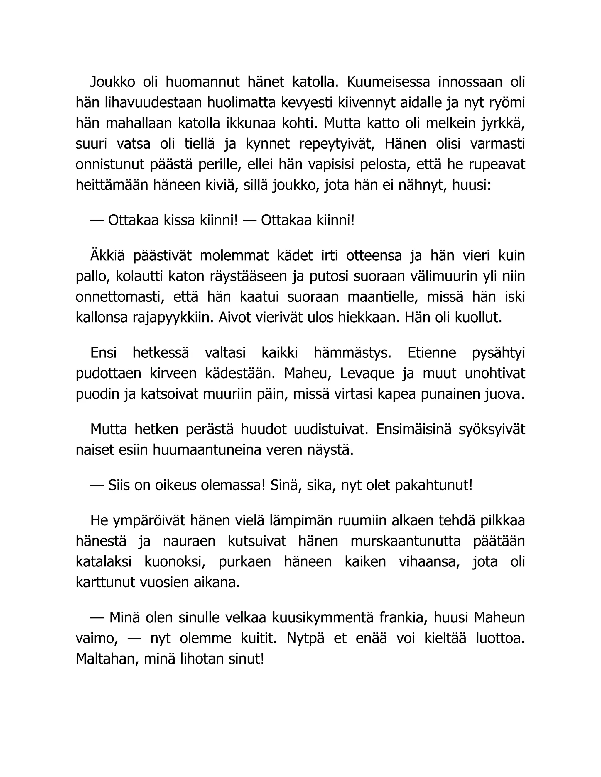 Joukko oli huomannut hänet katolla. Kuumeisessa innossaan oli
hän lihavuudestaan huolimatta kevyesti kiivennyt aidalle ja nyt ryömi
hän mahallaan katolla ikkunaa kohti. Mutta katto oli melkein jyrkkä,
suuri vatsa oli tiellä ja kynnet repeytyivät, Hänen olisi varmasti
onnistunut päästä perille, ellei hän vapisisi pelosta, että he rupeavat
heittämään häneen kiviä, sillä joukko, jota hän ei nähnyt, huusi:
— Ottakaa kissa kiinni! — Ottakaa kiinni!
Äkkiä päästivät molemmat kädet irti otteensa ja hän vieri kuin
pallo, kolautti katon räystääseen ja putosi suoraan välimuurin yli niin
onnettomasti, että hän kaatui suoraan maantielle, missä hän iski
kallonsa rajapyykkiin. Aivot vierivät ulos hiekkaan. Hän oli kuollut.
Ensi hetkessä valtasi kaikki hämmästys. Etienne pysähtyi
pudottaen kirveen kädestään. Maheu, Levaque ja muut unohtivat
puodin ja katsoivat muuriin päin, missä virtasi kapea punainen juova.
Mutta hetken perästä huudot uudistuivat. Ensimäisinä syöksyivät
naiset esiin huumaantuneina veren näystä.
— Siis on oikeus olemassa! Sinä, sika, nyt olet pakahtunut!
He ympäröivät hänen vielä lämpimän ruumiin alkaen tehdä pilkkaa
hänestä ja nauraen kutsuivat hänen murskaantunutta päätään
katalaksi kuonoksi, purkaen häneen kaiken vihaansa, jota oli
karttunut vuosien aikana.
— Minä olen sinulle velkaa kuusikymmentä frankia, huusi Maheun
vaimo, — nyt olemme kuitit. Nytpä et enää voi kieltää luottoa.
Maltahan, minä lihotan sinut!
 