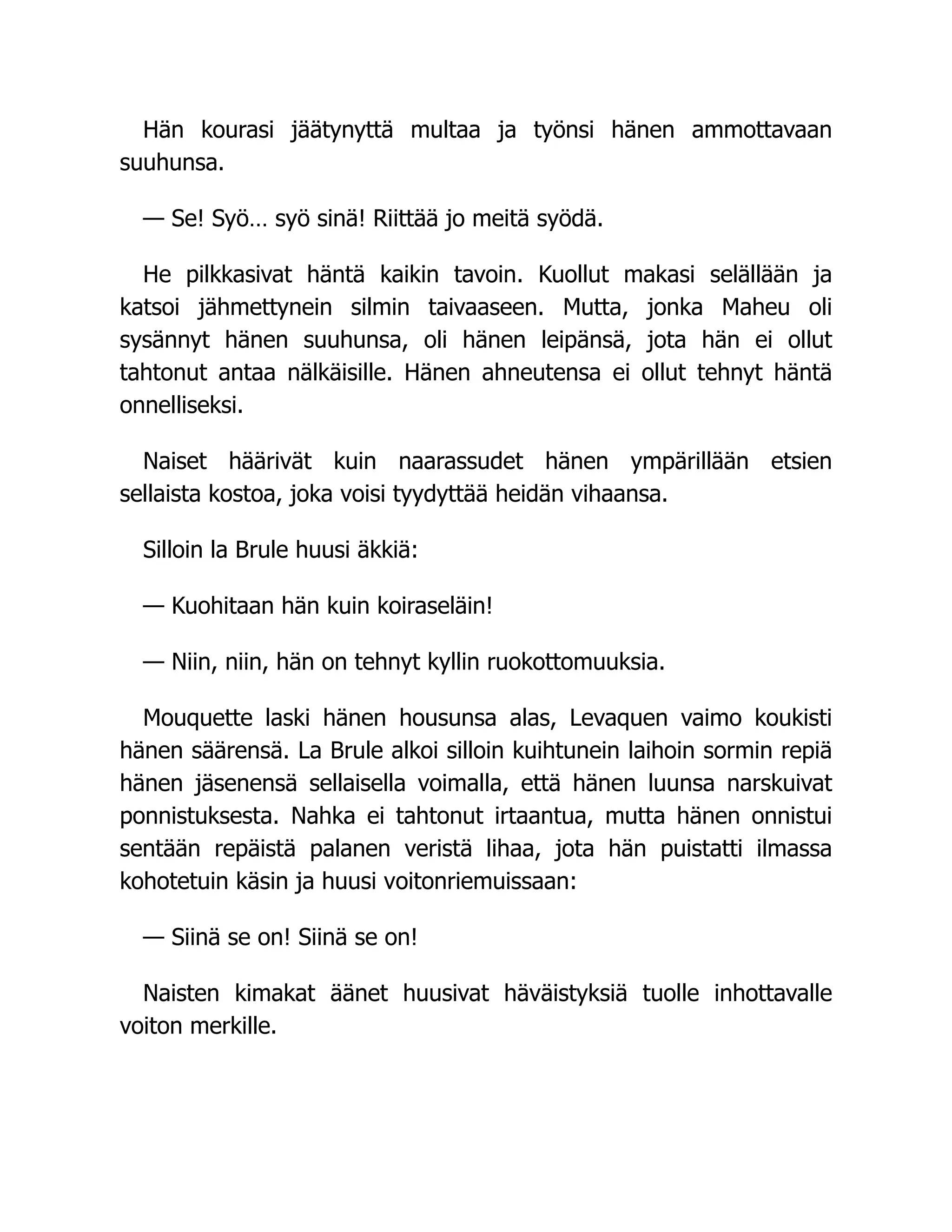 Hän kourasi jäätynyttä multaa ja työnsi hänen ammottavaan
suuhunsa.
— Se! Syö… syö sinä! Riittää jo meitä syödä.
He pilkkasivat häntä kaikin tavoin. Kuollut makasi selällään ja
katsoi jähmettynein silmin taivaaseen. Mutta, jonka Maheu oli
sysännyt hänen suuhunsa, oli hänen leipänsä, jota hän ei ollut
tahtonut antaa nälkäisille. Hänen ahneutensa ei ollut tehnyt häntä
onnelliseksi.
Naiset häärivät kuin naarassudet hänen ympärillään etsien
sellaista kostoa, joka voisi tyydyttää heidän vihaansa.
Silloin la Brule huusi äkkiä:
— Kuohitaan hän kuin koiraseläin!
— Niin, niin, hän on tehnyt kyllin ruokottomuuksia.
Mouquette laski hänen housunsa alas, Levaquen vaimo koukisti
hänen säärensä. La Brule alkoi silloin kuihtunein laihoin sormin repiä
hänen jäsenensä sellaisella voimalla, että hänen luunsa narskuivat
ponnistuksesta. Nahka ei tahtonut irtaantua, mutta hänen onnistui
sentään repäistä palanen veristä lihaa, jota hän puistatti ilmassa
kohotetuin käsin ja huusi voitonriemuissaan:
— Siinä se on! Siinä se on!
Naisten kimakat äänet huusivat häväistyksiä tuolle inhottavalle
voiton merkille.
 