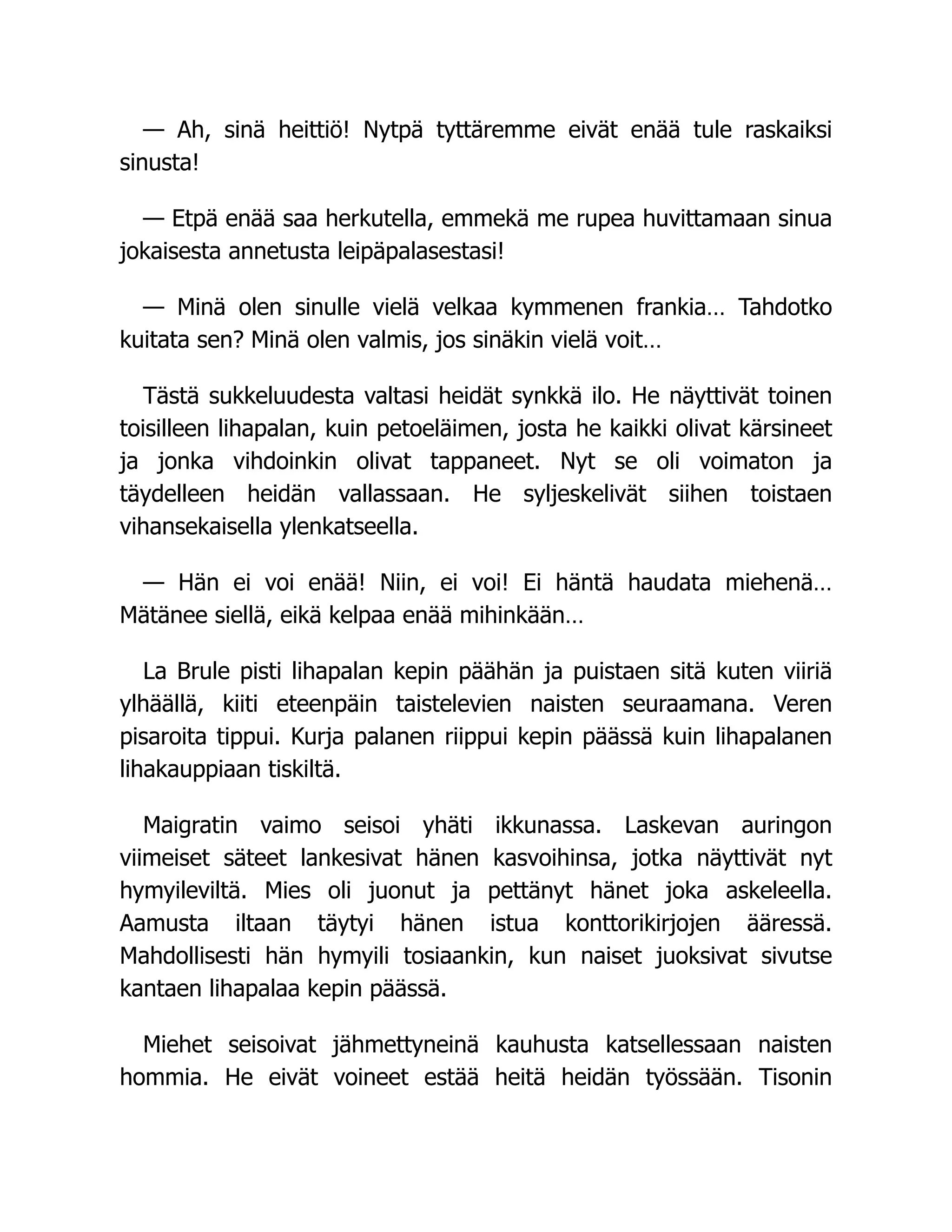 — Ah, sinä heittiö! Nytpä tyttäremme eivät enää tule raskaiksi
sinusta!
— Etpä enää saa herkutella, emmekä me rupea huvittamaan sinua
jokaisesta annetusta leipäpalasestasi!
— Minä olen sinulle vielä velkaa kymmenen frankia… Tahdotko
kuitata sen? Minä olen valmis, jos sinäkin vielä voit…
Tästä sukkeluudesta valtasi heidät synkkä ilo. He näyttivät toinen
toisilleen lihapalan, kuin petoeläimen, josta he kaikki olivat kärsineet
ja jonka vihdoinkin olivat tappaneet. Nyt se oli voimaton ja
täydelleen heidän vallassaan. He syljeskelivät siihen toistaen
vihansekaisella ylenkatseella.
— Hän ei voi enää! Niin, ei voi! Ei häntä haudata miehenä…
Mätänee siellä, eikä kelpaa enää mihinkään…
La Brule pisti lihapalan kepin päähän ja puistaen sitä kuten viiriä
ylhäällä, kiiti eteenpäin taistelevien naisten seuraamana. Veren
pisaroita tippui. Kurja palanen riippui kepin päässä kuin lihapalanen
lihakauppiaan tiskiltä.
Maigratin vaimo seisoi yhäti ikkunassa. Laskevan auringon
viimeiset säteet lankesivat hänen kasvoihinsa, jotka näyttivät nyt
hymyileviltä. Mies oli juonut ja pettänyt hänet joka askeleella.
Aamusta iltaan täytyi hänen istua konttorikirjojen ääressä.
Mahdollisesti hän hymyili tosiaankin, kun naiset juoksivat sivutse
kantaen lihapalaa kepin päässä.
Miehet seisoivat jähmettyneinä kauhusta katsellessaan naisten
hommia. He eivät voineet estää heitä heidän työssään. Tisonin
 