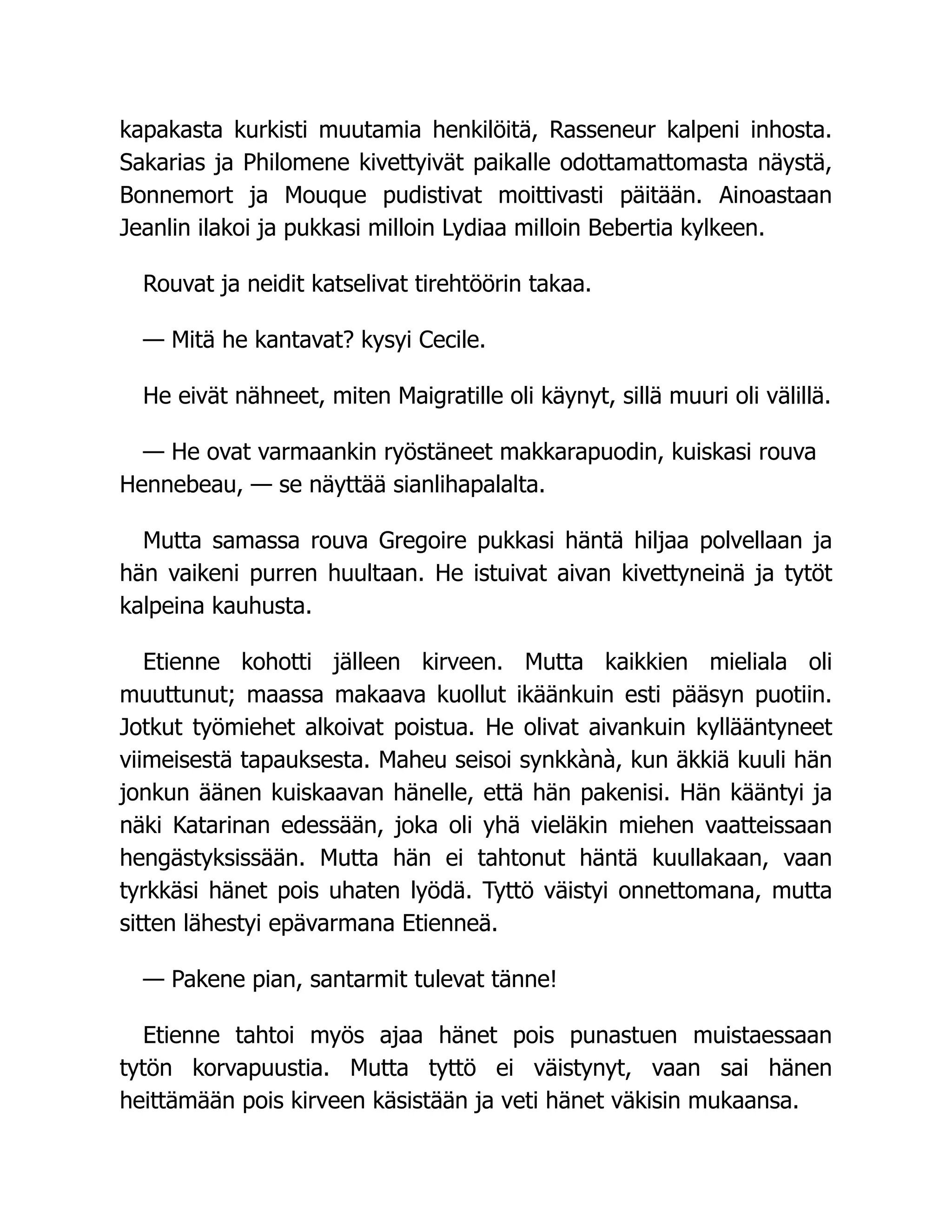 kapakasta kurkisti muutamia henkilöitä, Rasseneur kalpeni inhosta.
Sakarias ja Philomene kivettyivät paikalle odottamattomasta näystä,
Bonnemort ja Mouque pudistivat moittivasti päitään. Ainoastaan
Jeanlin ilakoi ja pukkasi milloin Lydiaa milloin Bebertia kylkeen.
Rouvat ja neidit katselivat tirehtöörin takaa.
— Mitä he kantavat? kysyi Cecile.
He eivät nähneet, miten Maigratille oli käynyt, sillä muuri oli välillä.
— He ovat varmaankin ryöstäneet makkarapuodin, kuiskasi rouva
Hennebeau, — se näyttää sianlihapalalta.
Mutta samassa rouva Gregoire pukkasi häntä hiljaa polvellaan ja
hän vaikeni purren huultaan. He istuivat aivan kivettyneinä ja tytöt
kalpeina kauhusta.
Etienne kohotti jälleen kirveen. Mutta kaikkien mieliala oli
muuttunut; maassa makaava kuollut ikäänkuin esti pääsyn puotiin.
Jotkut työmiehet alkoivat poistua. He olivat aivankuin kyllääntyneet
viimeisestä tapauksesta. Maheu seisoi synkkànà, kun äkkiä kuuli hän
jonkun äänen kuiskaavan hänelle, että hän pakenisi. Hän kääntyi ja
näki Katarinan edessään, joka oli yhä vieläkin miehen vaatteissaan
hengästyksissään. Mutta hän ei tahtonut häntä kuullakaan, vaan
tyrkkäsi hänet pois uhaten lyödä. Tyttö väistyi onnettomana, mutta
sitten lähestyi epävarmana Etienneä.
— Pakene pian, santarmit tulevat tänne!
Etienne tahtoi myös ajaa hänet pois punastuen muistaessaan
tytön korvapuustia. Mutta tyttö ei väistynyt, vaan sai hänen
heittämään pois kirveen käsistään ja veti hänet väkisin mukaansa.
 