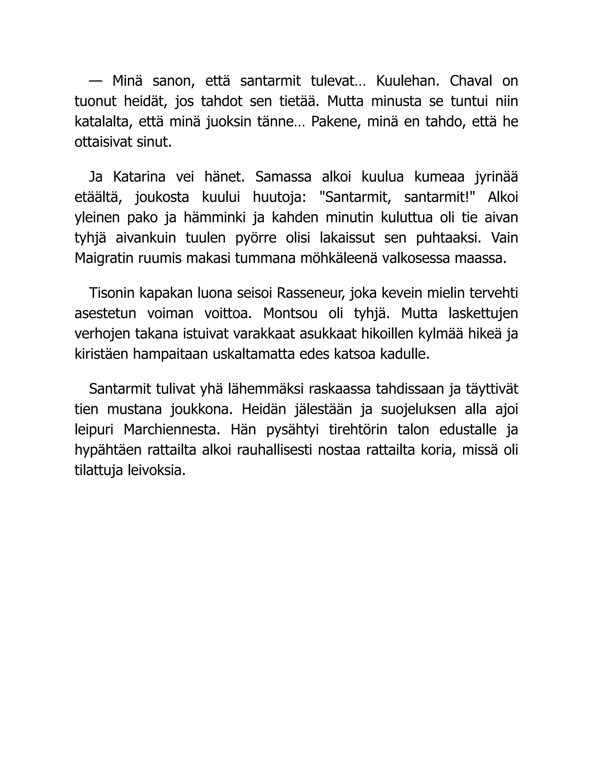 — Minä sanon, että santarmit tulevat… Kuulehan. Chaval on
tuonut heidät, jos tahdot sen tietää. Mutta minusta se tuntui niin
katalalta, että minä juoksin tänne… Pakene, minä en tahdo, että he
ottaisivat sinut.
Ja Katarina vei hänet. Samassa alkoi kuulua kumeaa jyrinää
etäältä, joukosta kuului huutoja: "Santarmit, santarmit!" Alkoi
yleinen pako ja hämminki ja kahden minutin kuluttua oli tie aivan
tyhjä aivankuin tuulen pyörre olisi lakaissut sen puhtaaksi. Vain
Maigratin ruumis makasi tummana möhkäleenä valkosessa maassa.
Tisonin kapakan luona seisoi Rasseneur, joka kevein mielin tervehti
asestetun voiman voittoa. Montsou oli tyhjä. Mutta laskettujen
verhojen takana istuivat varakkaat asukkaat hikoillen kylmää hikeä ja
kiristäen hampaitaan uskaltamatta edes katsoa kadulle.
Santarmit tulivat yhä lähemmäksi raskaassa tahdissaan ja täyttivät
tien mustana joukkona. Heidän jälestään ja suojeluksen alla ajoi
leipuri Marchiennesta. Hän pysähtyi tirehtörin talon edustalle ja
hypähtäen rattailta alkoi rauhallisesti nostaa rattailta koria, missä oli
tilattuja leivoksia.
 