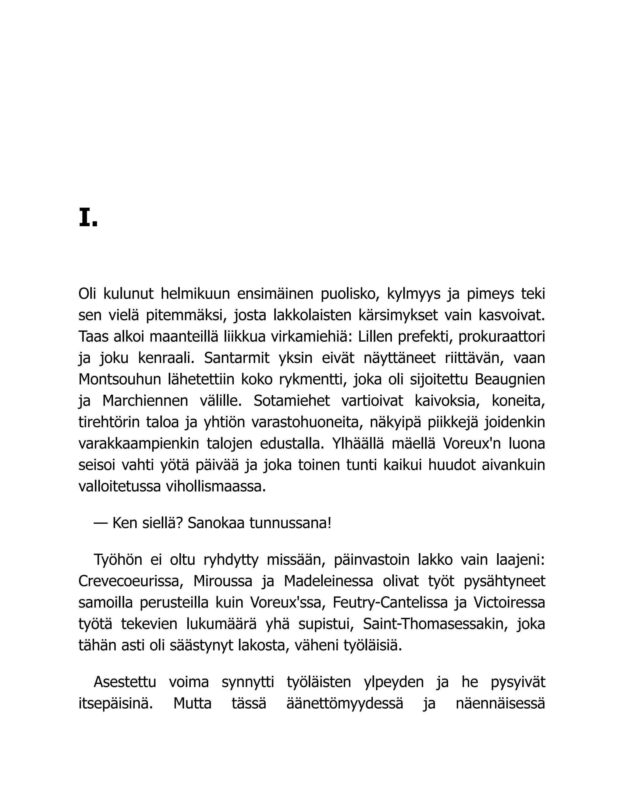I.
Oli kulunut helmikuun ensimäinen puolisko, kylmyys ja pimeys teki
sen vielä pitemmäksi, josta lakkolaisten kärsimykset vain kasvoivat.
Taas alkoi maanteillä liikkua virkamiehiä: Lillen prefekti, prokuraattori
ja joku kenraali. Santarmit yksin eivät näyttäneet riittävän, vaan
Montsouhun lähetettiin koko rykmentti, joka oli sijoitettu Beaugnien
ja Marchiennen välille. Sotamiehet vartioivat kaivoksia, koneita,
tirehtörin taloa ja yhtiön varastohuoneita, näkyipä piikkejä joidenkin
varakkaampienkin talojen edustalla. Ylhäällä mäellä Voreux'n luona
seisoi vahti yötä päivää ja joka toinen tunti kaikui huudot aivankuin
valloitetussa vihollismaassa.
— Ken siellä? Sanokaa tunnussana!
Työhön ei oltu ryhdytty missään, päinvastoin lakko vain laajeni:
Crevecoeurissa, Miroussa ja Madeleinessa olivat työt pysähtyneet
samoilla perusteilla kuin Voreux'ssa, Feutry-Cantelissa ja Victoiressa
työtä tekevien lukumäärä yhä supistui, Saint-Thomasessakin, joka
tähän asti oli säästynyt lakosta, väheni työläisiä.
Asestettu voima synnytti työläisten ylpeyden ja he pysyivät
itsepäisinä. Mutta tässä äänettömyydessä ja näennäisessä
 