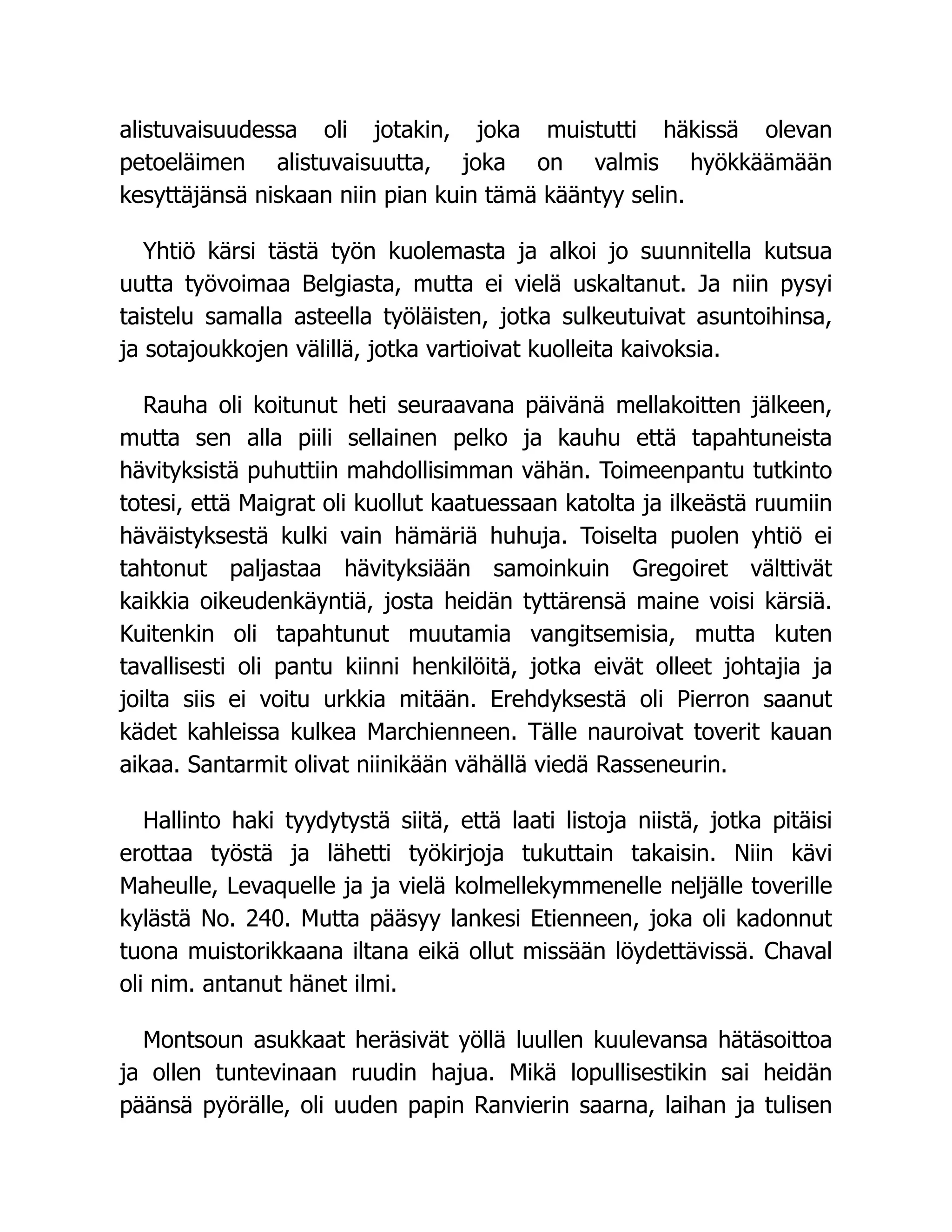 alistuvaisuudessa oli jotakin, joka muistutti häkissä olevan
petoeläimen alistuvaisuutta, joka on valmis hyökkäämään
kesyttäjänsä niskaan niin pian kuin tämä kääntyy selin.
Yhtiö kärsi tästä työn kuolemasta ja alkoi jo suunnitella kutsua
uutta työvoimaa Belgiasta, mutta ei vielä uskaltanut. Ja niin pysyi
taistelu samalla asteella työläisten, jotka sulkeutuivat asuntoihinsa,
ja sotajoukkojen välillä, jotka vartioivat kuolleita kaivoksia.
Rauha oli koitunut heti seuraavana päivänä mellakoitten jälkeen,
mutta sen alla piili sellainen pelko ja kauhu että tapahtuneista
hävityksistä puhuttiin mahdollisimman vähän. Toimeenpantu tutkinto
totesi, että Maigrat oli kuollut kaatuessaan katolta ja ilkeästä ruumiin
häväistyksestä kulki vain hämäriä huhuja. Toiselta puolen yhtiö ei
tahtonut paljastaa hävityksiään samoinkuin Gregoiret välttivät
kaikkia oikeudenkäyntiä, josta heidän tyttärensä maine voisi kärsiä.
Kuitenkin oli tapahtunut muutamia vangitsemisia, mutta kuten
tavallisesti oli pantu kiinni henkilöitä, jotka eivät olleet johtajia ja
joilta siis ei voitu urkkia mitään. Erehdyksestä oli Pierron saanut
kädet kahleissa kulkea Marchienneen. Tälle nauroivat toverit kauan
aikaa. Santarmit olivat niinikään vähällä viedä Rasseneurin.
Hallinto haki tyydytystä siitä, että laati listoja niistä, jotka pitäisi
erottaa työstä ja lähetti työkirjoja tukuttain takaisin. Niin kävi
Maheulle, Levaquelle ja ja vielä kolmellekymmenelle neljälle toverille
kylästä No. 240. Mutta pääsyy lankesi Etienneen, joka oli kadonnut
tuona muistorikkaana iltana eikä ollut missään löydettävissä. Chaval
oli nim. antanut hänet ilmi.
Montsoun asukkaat heräsivät yöllä luullen kuulevansa hätäsoittoa
ja ollen tuntevinaan ruudin hajua. Mikä lopullisestikin sai heidän
päänsä pyörälle, oli uuden papin Ranvierin saarna, laihan ja tulisen
 