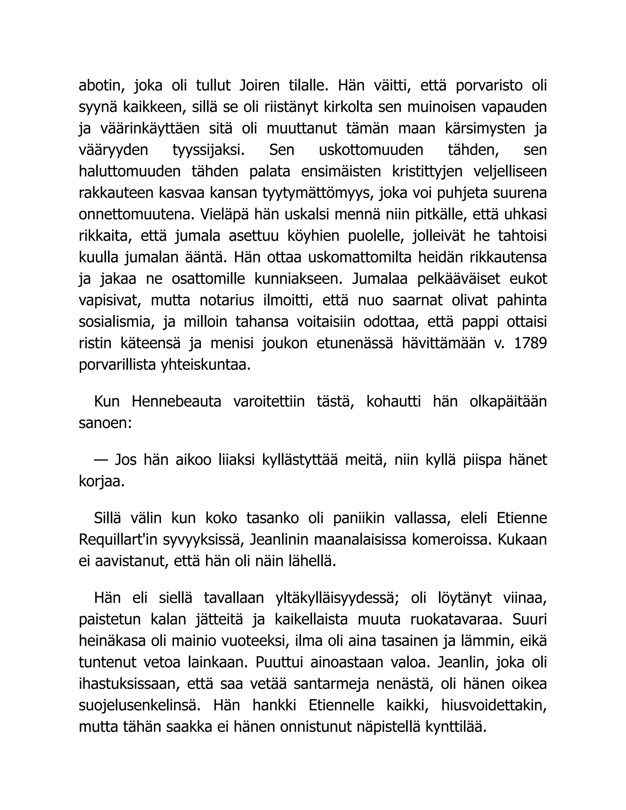 abotin, joka oli tullut Joiren tilalle. Hän väitti, että porvaristo oli
syynä kaikkeen, sillä se oli riistänyt kirkolta sen muinoisen vapauden
ja väärinkäyttäen sitä oli muuttanut tämän maan kärsimysten ja
vääryyden tyyssijaksi. Sen uskottomuuden tähden, sen
haluttomuuden tähden palata ensimäisten kristittyjen veljelliseen
rakkauteen kasvaa kansan tyytymättömyys, joka voi puhjeta suurena
onnettomuutena. Vieläpä hän uskalsi mennä niin pitkälle, että uhkasi
rikkaita, että jumala asettuu köyhien puolelle, jolleivät he tahtoisi
kuulla jumalan ääntä. Hän ottaa uskomattomilta heidän rikkautensa
ja jakaa ne osattomille kunniakseen. Jumalaa pelkääväiset eukot
vapisivat, mutta notarius ilmoitti, että nuo saarnat olivat pahinta
sosialismia, ja milloin tahansa voitaisiin odottaa, että pappi ottaisi
ristin käteensä ja menisi joukon etunenässä hävittämään v. 1789
porvarillista yhteiskuntaa.
Kun Hennebeauta varoitettiin tästä, kohautti hän olkapäitään
sanoen:
— Jos hän aikoo liiaksi kyllästyttää meitä, niin kyllä piispa hänet
korjaa.
Sillä välin kun koko tasanko oli paniikin vallassa, eleli Etienne
Requillart'in syvyyksissä, Jeanlinin maanalaisissa komeroissa. Kukaan
ei aavistanut, että hän oli näin lähellä.
Hän eli siellä tavallaan yltäkylläisyydessä; oli löytänyt viinaa,
paistetun kalan jätteitä ja kaikellaista muuta ruokatavaraa. Suuri
heinäkasa oli mainio vuoteeksi, ilma oli aina tasainen ja lämmin, eikä
tuntenut vetoa lainkaan. Puuttui ainoastaan valoa. Jeanlin, joka oli
ihastuksissaan, että saa vetää santarmeja nenästä, oli hänen oikea
suojelusenkelinsä. Hän hankki Etiennelle kaikki, hiusvoidettakin,
mutta tähän saakka ei hänen onnistunut näpistellä kynttilää.
 