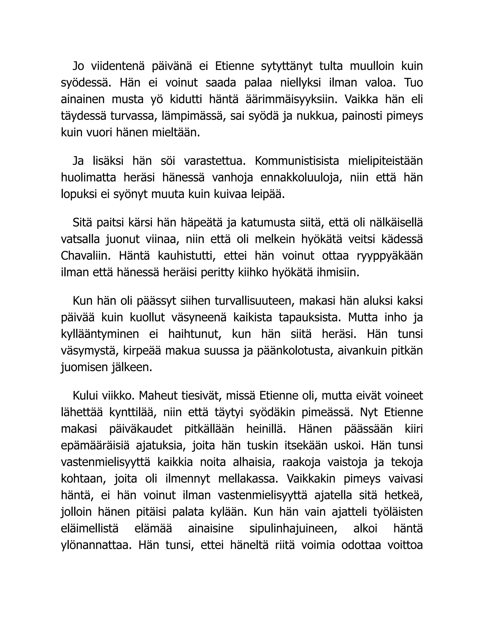 Jo viidentenä päivänä ei Etienne sytyttänyt tulta muulloin kuin
syödessä. Hän ei voinut saada palaa niellyksi ilman valoa. Tuo
ainainen musta yö kidutti häntä äärimmäisyyksiin. Vaikka hän eli
täydessä turvassa, lämpimässä, sai syödä ja nukkua, painosti pimeys
kuin vuori hänen mieltään.
Ja lisäksi hän söi varastettua. Kommunistisista mielipiteistään
huolimatta heräsi hänessä vanhoja ennakkoluuloja, niin että hän
lopuksi ei syönyt muuta kuin kuivaa leipää.
Sitä paitsi kärsi hän häpeätä ja katumusta siitä, että oli nälkäisellä
vatsalla juonut viinaa, niin että oli melkein hyökätä veitsi kädessä
Chavaliin. Häntä kauhistutti, ettei hän voinut ottaa ryyppyäkään
ilman että hänessä heräisi peritty kiihko hyökätä ihmisiin.
Kun hän oli päässyt siihen turvallisuuteen, makasi hän aluksi kaksi
päivää kuin kuollut väsyneenä kaikista tapauksista. Mutta inho ja
kyllääntyminen ei haihtunut, kun hän siitä heräsi. Hän tunsi
väsymystä, kirpeää makua suussa ja päänkolotusta, aivankuin pitkän
juomisen jälkeen.
Kului viikko. Maheut tiesivät, missä Etienne oli, mutta eivät voineet
lähettää kynttilää, niin että täytyi syödäkin pimeässä. Nyt Etienne
makasi päiväkaudet pitkällään heinillä. Hänen päässään kiiri
epämääräisiä ajatuksia, joita hän tuskin itsekään uskoi. Hän tunsi
vastenmielisyyttä kaikkia noita alhaisia, raakoja vaistoja ja tekoja
kohtaan, joita oli ilmennyt mellakassa. Vaikkakin pimeys vaivasi
häntä, ei hän voinut ilman vastenmielisyyttä ajatella sitä hetkeä,
jolloin hänen pitäisi palata kylään. Kun hän vain ajatteli työläisten
eläimellistä elämää ainaisine sipulinhajuineen, alkoi häntä
ylönannattaa. Hän tunsi, ettei häneltä riitä voimia odottaa voittoa
 