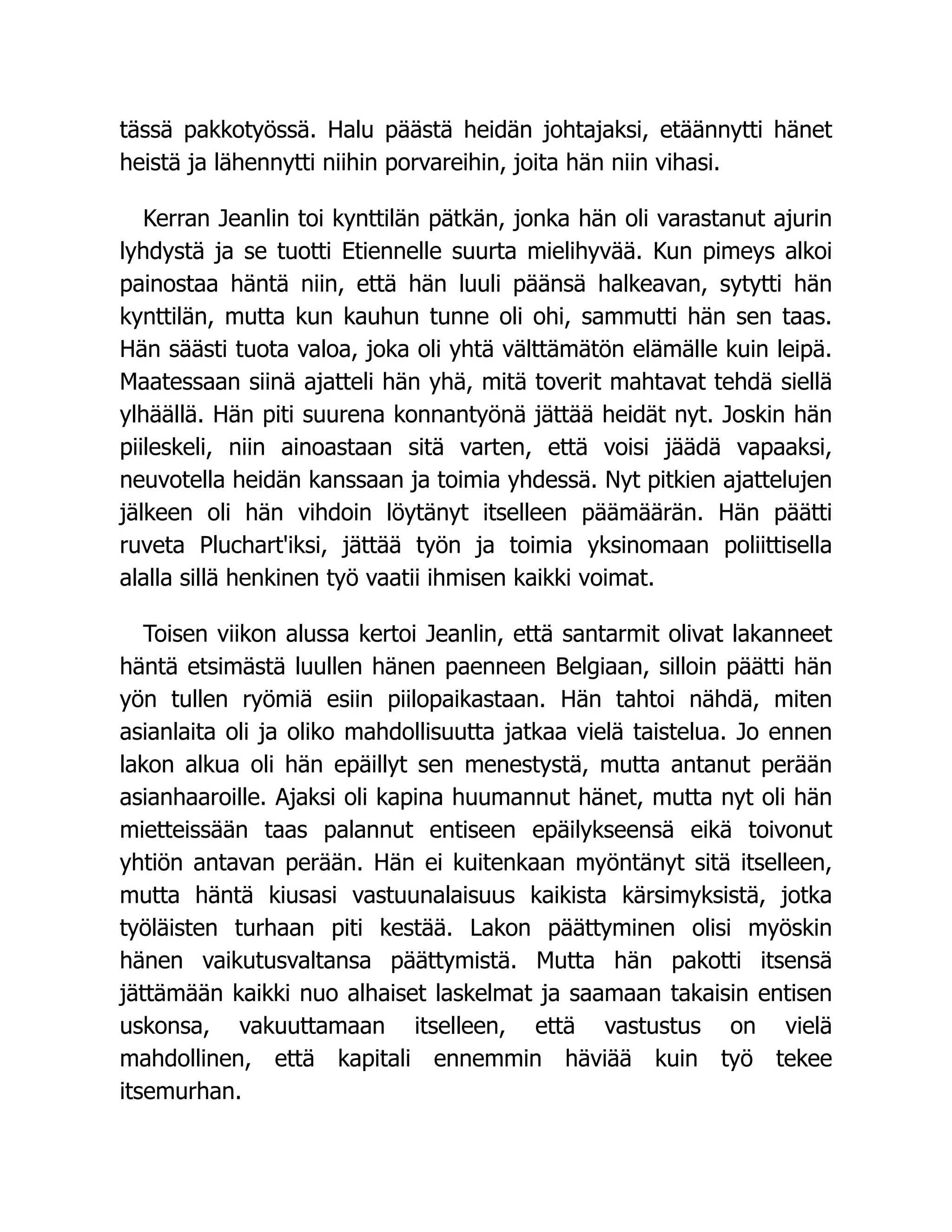 tässä pakkotyössä. Halu päästä heidän johtajaksi, etäännytti hänet
heistä ja lähennytti niihin porvareihin, joita hän niin vihasi.
Kerran Jeanlin toi kynttilän pätkän, jonka hän oli varastanut ajurin
lyhdystä ja se tuotti Etiennelle suurta mielihyvää. Kun pimeys alkoi
painostaa häntä niin, että hän luuli päänsä halkeavan, sytytti hän
kynttilän, mutta kun kauhun tunne oli ohi, sammutti hän sen taas.
Hän säästi tuota valoa, joka oli yhtä välttämätön elämälle kuin leipä.
Maatessaan siinä ajatteli hän yhä, mitä toverit mahtavat tehdä siellä
ylhäällä. Hän piti suurena konnantyönä jättää heidät nyt. Joskin hän
piileskeli, niin ainoastaan sitä varten, että voisi jäädä vapaaksi,
neuvotella heidän kanssaan ja toimia yhdessä. Nyt pitkien ajattelujen
jälkeen oli hän vihdoin löytänyt itselleen päämäärän. Hän päätti
ruveta Pluchart'iksi, jättää työn ja toimia yksinomaan poliittisella
alalla sillä henkinen työ vaatii ihmisen kaikki voimat.
Toisen viikon alussa kertoi Jeanlin, että santarmit olivat lakanneet
häntä etsimästä luullen hänen paenneen Belgiaan, silloin päätti hän
yön tullen ryömiä esiin piilopaikastaan. Hän tahtoi nähdä, miten
asianlaita oli ja oliko mahdollisuutta jatkaa vielä taistelua. Jo ennen
lakon alkua oli hän epäillyt sen menestystä, mutta antanut perään
asianhaaroille. Ajaksi oli kapina huumannut hänet, mutta nyt oli hän
mietteissään taas palannut entiseen epäilykseensä eikä toivonut
yhtiön antavan perään. Hän ei kuitenkaan myöntänyt sitä itselleen,
mutta häntä kiusasi vastuunalaisuus kaikista kärsimyksistä, jotka
työläisten turhaan piti kestää. Lakon päättyminen olisi myöskin
hänen vaikutusvaltansa päättymistä. Mutta hän pakotti itsensä
jättämään kaikki nuo alhaiset laskelmat ja saamaan takaisin entisen
uskonsa, vakuuttamaan itselleen, että vastustus on vielä
mahdollinen, että kapitali ennemmin häviää kuin työ tekee
itsemurhan.
 