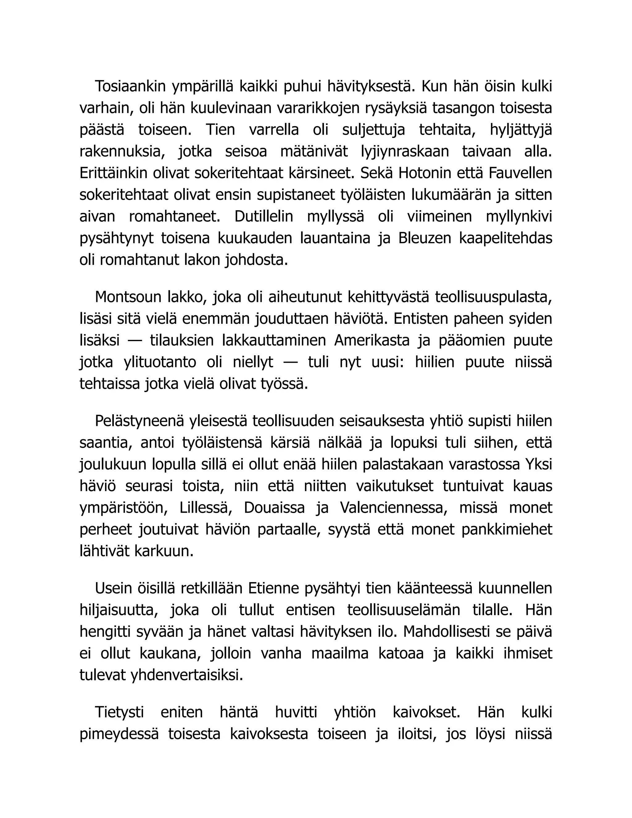 Tosiaankin ympärillä kaikki puhui hävityksestä. Kun hän öisin kulki
varhain, oli hän kuulevinaan vararikkojen rysäyksiä tasangon toisesta
päästä toiseen. Tien varrella oli suljettuja tehtaita, hyljättyjä
rakennuksia, jotka seisoa mätänivät lyjiynraskaan taivaan alla.
Erittäinkin olivat sokeritehtaat kärsineet. Sekä Hotonin että Fauvellen
sokeritehtaat olivat ensin supistaneet työläisten lukumäärän ja sitten
aivan romahtaneet. Dutillelin myllyssä oli viimeinen myllynkivi
pysähtynyt toisena kuukauden lauantaina ja Bleuzen kaapelitehdas
oli romahtanut lakon johdosta.
Montsoun lakko, joka oli aiheutunut kehittyvästä teollisuuspulasta,
lisäsi sitä vielä enemmän jouduttaen häviötä. Entisten paheen syiden
lisäksi — tilauksien lakkauttaminen Amerikasta ja pääomien puute
jotka ylituotanto oli niellyt — tuli nyt uusi: hiilien puute niissä
tehtaissa jotka vielä olivat työssä.
Pelästyneenä yleisestä teollisuuden seisauksesta yhtiö supisti hiilen
saantia, antoi työläistensä kärsiä nälkää ja lopuksi tuli siihen, että
joulukuun lopulla sillä ei ollut enää hiilen palastakaan varastossa Yksi
häviö seurasi toista, niin että niitten vaikutukset tuntuivat kauas
ympäristöön, Lillessä, Douaissa ja Valenciennessa, missä monet
perheet joutuivat häviön partaalle, syystä että monet pankkimiehet
lähtivät karkuun.
Usein öisillä retkillään Etienne pysähtyi tien käänteessä kuunnellen
hiljaisuutta, joka oli tullut entisen teollisuuselämän tilalle. Hän
hengitti syvään ja hänet valtasi hävityksen ilo. Mahdollisesti se päivä
ei ollut kaukana, jolloin vanha maailma katoaa ja kaikki ihmiset
tulevat yhdenvertaisiksi.
Tietysti eniten häntä huvitti yhtiön kaivokset. Hän kulki
pimeydessä toisesta kaivoksesta toiseen ja iloitsi, jos löysi niissä
 