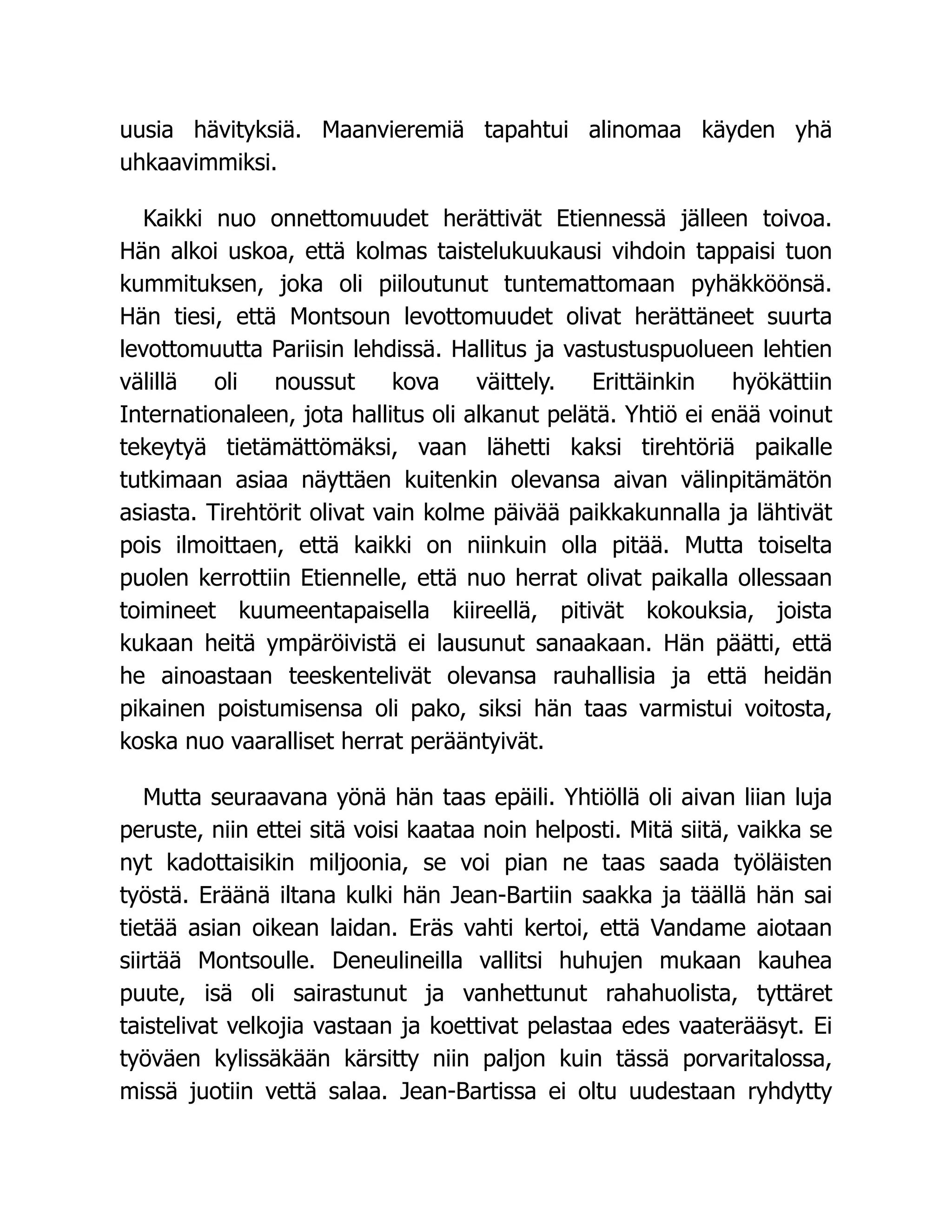 uusia hävityksiä. Maanvieremiä tapahtui alinomaa käyden yhä
uhkaavimmiksi.
Kaikki nuo onnettomuudet herättivät Etiennessä jälleen toivoa.
Hän alkoi uskoa, että kolmas taistelukuukausi vihdoin tappaisi tuon
kummituksen, joka oli piiloutunut tuntemattomaan pyhäkköönsä.
Hän tiesi, että Montsoun levottomuudet olivat herättäneet suurta
levottomuutta Pariisin lehdissä. Hallitus ja vastustuspuolueen lehtien
välillä oli noussut kova väittely. Erittäinkin hyökättiin
Internationaleen, jota hallitus oli alkanut pelätä. Yhtiö ei enää voinut
tekeytyä tietämättömäksi, vaan lähetti kaksi tirehtöriä paikalle
tutkimaan asiaa näyttäen kuitenkin olevansa aivan välinpitämätön
asiasta. Tirehtörit olivat vain kolme päivää paikkakunnalla ja lähtivät
pois ilmoittaen, että kaikki on niinkuin olla pitää. Mutta toiselta
puolen kerrottiin Etiennelle, että nuo herrat olivat paikalla ollessaan
toimineet kuumeentapaisella kiireellä, pitivät kokouksia, joista
kukaan heitä ympäröivistä ei lausunut sanaakaan. Hän päätti, että
he ainoastaan teeskentelivät olevansa rauhallisia ja että heidän
pikainen poistumisensa oli pako, siksi hän taas varmistui voitosta,
koska nuo vaaralliset herrat perääntyivät.
Mutta seuraavana yönä hän taas epäili. Yhtiöllä oli aivan liian luja
peruste, niin ettei sitä voisi kaataa noin helposti. Mitä siitä, vaikka se
nyt kadottaisikin miljoonia, se voi pian ne taas saada työläisten
työstä. Eräänä iltana kulki hän Jean-Bartiin saakka ja täällä hän sai
tietää asian oikean laidan. Eräs vahti kertoi, että Vandame aiotaan
siirtää Montsoulle. Deneulineilla vallitsi huhujen mukaan kauhea
puute, isä oli sairastunut ja vanhettunut rahahuolista, tyttäret
taistelivat velkojia vastaan ja koettivat pelastaa edes vaaterääsyt. Ei
työväen kylissäkään kärsitty niin paljon kuin tässä porvaritalossa,
missä juotiin vettä salaa. Jean-Bartissa ei oltu uudestaan ryhdytty
 