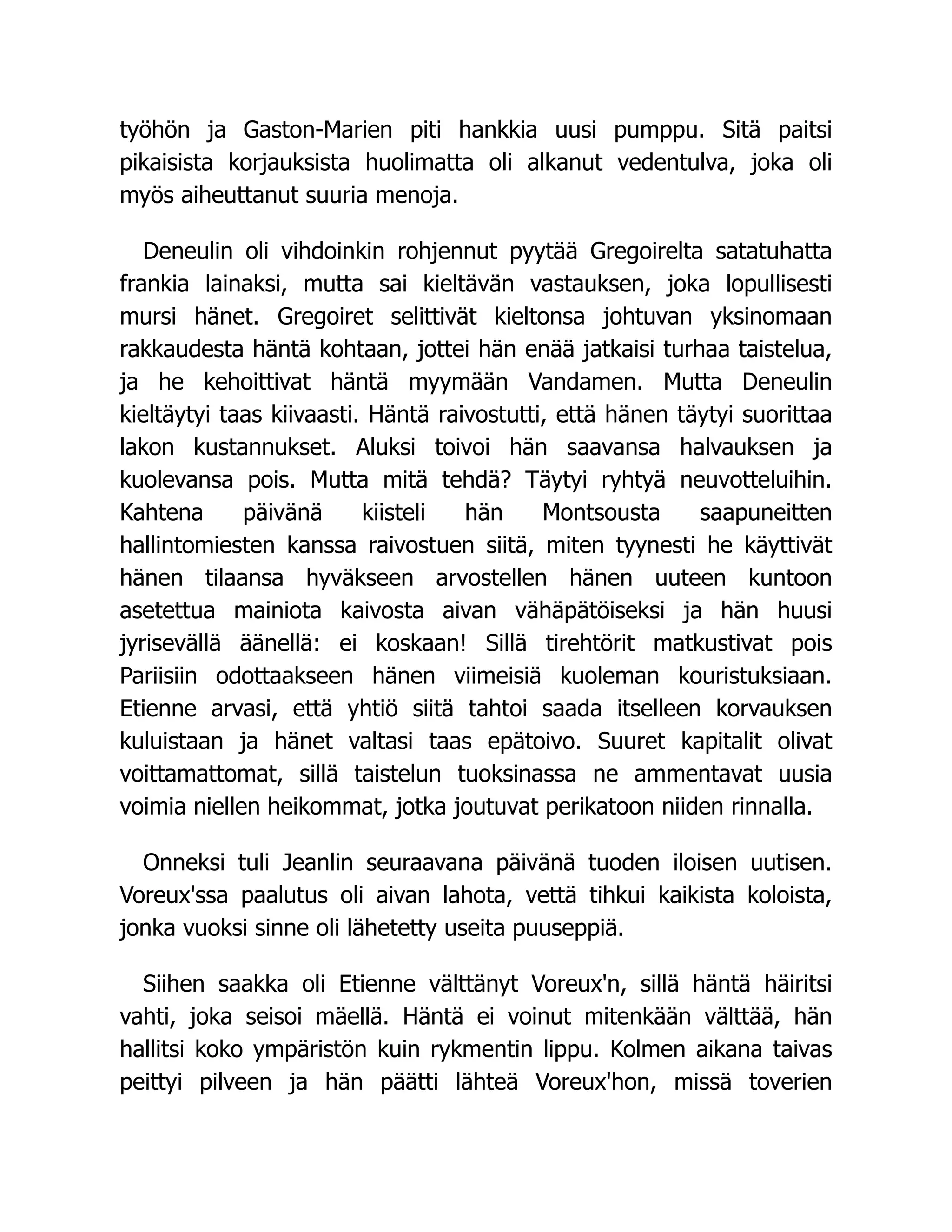 työhön ja Gaston-Marien piti hankkia uusi pumppu. Sitä paitsi
pikaisista korjauksista huolimatta oli alkanut vedentulva, joka oli
myös aiheuttanut suuria menoja.
Deneulin oli vihdoinkin rohjennut pyytää Gregoirelta satatuhatta
frankia lainaksi, mutta sai kieltävän vastauksen, joka lopullisesti
mursi hänet. Gregoiret selittivät kieltonsa johtuvan yksinomaan
rakkaudesta häntä kohtaan, jottei hän enää jatkaisi turhaa taistelua,
ja he kehoittivat häntä myymään Vandamen. Mutta Deneulin
kieltäytyi taas kiivaasti. Häntä raivostutti, että hänen täytyi suorittaa
lakon kustannukset. Aluksi toivoi hän saavansa halvauksen ja
kuolevansa pois. Mutta mitä tehdä? Täytyi ryhtyä neuvotteluihin.
Kahtena päivänä kiisteli hän Montsousta saapuneitten
hallintomiesten kanssa raivostuen siitä, miten tyynesti he käyttivät
hänen tilaansa hyväkseen arvostellen hänen uuteen kuntoon
asetettua mainiota kaivosta aivan vähäpätöiseksi ja hän huusi
jyrisevällä äänellä: ei koskaan! Sillä tirehtörit matkustivat pois
Pariisiin odottaakseen hänen viimeisiä kuoleman kouristuksiaan.
Etienne arvasi, että yhtiö siitä tahtoi saada itselleen korvauksen
kuluistaan ja hänet valtasi taas epätoivo. Suuret kapitalit olivat
voittamattomat, sillä taistelun tuoksinassa ne ammentavat uusia
voimia niellen heikommat, jotka joutuvat perikatoon niiden rinnalla.
Onneksi tuli Jeanlin seuraavana päivänä tuoden iloisen uutisen.
Voreux'ssa paalutus oli aivan lahota, vettä tihkui kaikista koloista,
jonka vuoksi sinne oli lähetetty useita puuseppiä.
Siihen saakka oli Etienne välttänyt Voreux'n, sillä häntä häiritsi
vahti, joka seisoi mäellä. Häntä ei voinut mitenkään välttää, hän
hallitsi koko ympäristön kuin rykmentin lippu. Kolmen aikana taivas
peittyi pilveen ja hän päätti lähteä Voreux'hon, missä toverien
 