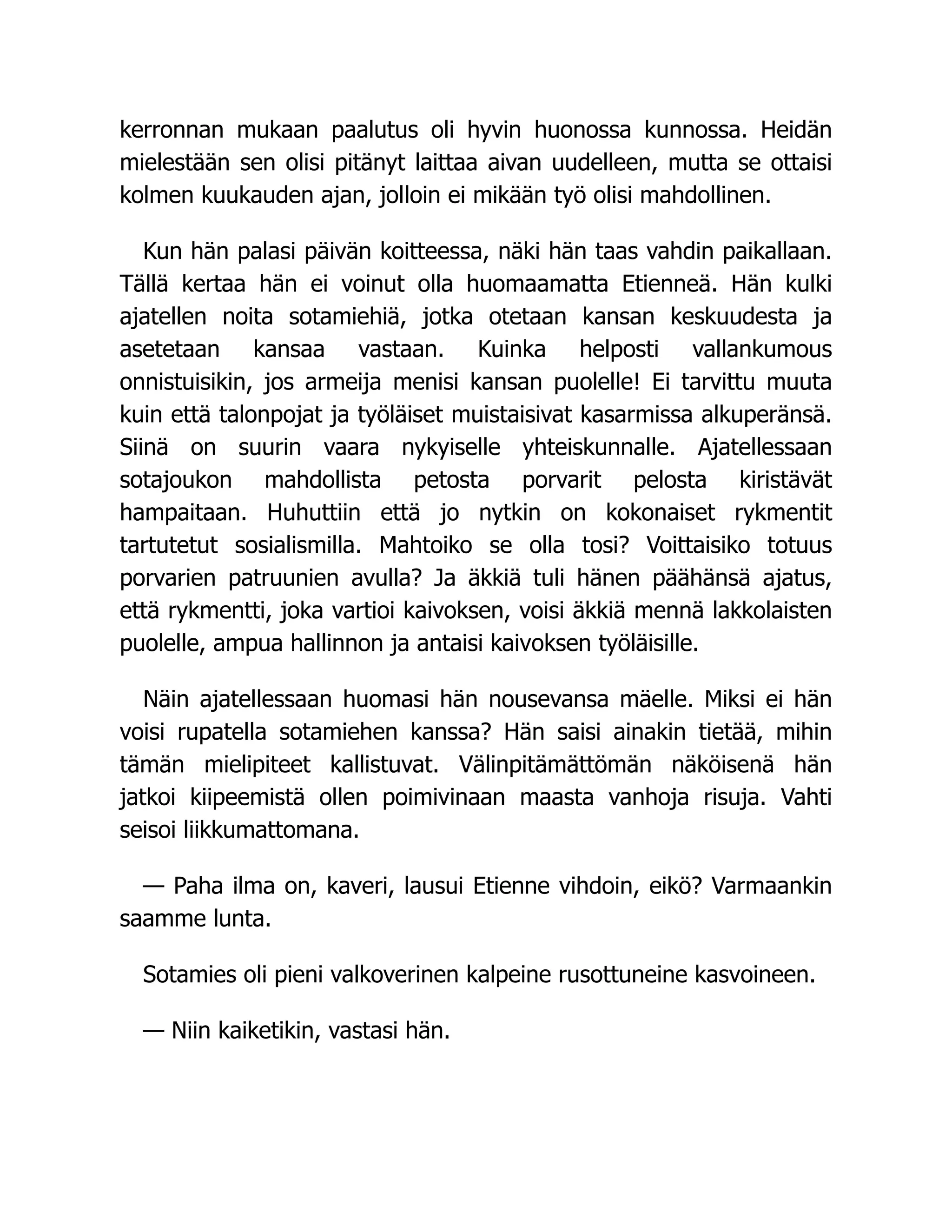 kerronnan mukaan paalutus oli hyvin huonossa kunnossa. Heidän
mielestään sen olisi pitänyt laittaa aivan uudelleen, mutta se ottaisi
kolmen kuukauden ajan, jolloin ei mikään työ olisi mahdollinen.
Kun hän palasi päivän koitteessa, näki hän taas vahdin paikallaan.
Tällä kertaa hän ei voinut olla huomaamatta Etienneä. Hän kulki
ajatellen noita sotamiehiä, jotka otetaan kansan keskuudesta ja
asetetaan kansaa vastaan. Kuinka helposti vallankumous
onnistuisikin, jos armeija menisi kansan puolelle! Ei tarvittu muuta
kuin että talonpojat ja työläiset muistaisivat kasarmissa alkuperänsä.
Siinä on suurin vaara nykyiselle yhteiskunnalle. Ajatellessaan
sotajoukon mahdollista petosta porvarit pelosta kiristävät
hampaitaan. Huhuttiin että jo nytkin on kokonaiset rykmentit
tartutetut sosialismilla. Mahtoiko se olla tosi? Voittaisiko totuus
porvarien patruunien avulla? Ja äkkiä tuli hänen päähänsä ajatus,
että rykmentti, joka vartioi kaivoksen, voisi äkkiä mennä lakkolaisten
puolelle, ampua hallinnon ja antaisi kaivoksen työläisille.
Näin ajatellessaan huomasi hän nousevansa mäelle. Miksi ei hän
voisi rupatella sotamiehen kanssa? Hän saisi ainakin tietää, mihin
tämän mielipiteet kallistuvat. Välinpitämättömän näköisenä hän
jatkoi kiipeemistä ollen poimivinaan maasta vanhoja risuja. Vahti
seisoi liikkumattomana.
— Paha ilma on, kaveri, lausui Etienne vihdoin, eikö? Varmaankin
saamme lunta.
Sotamies oli pieni valkoverinen kalpeine rusottuneine kasvoineen.
— Niin kaiketikin, vastasi hän.
 
