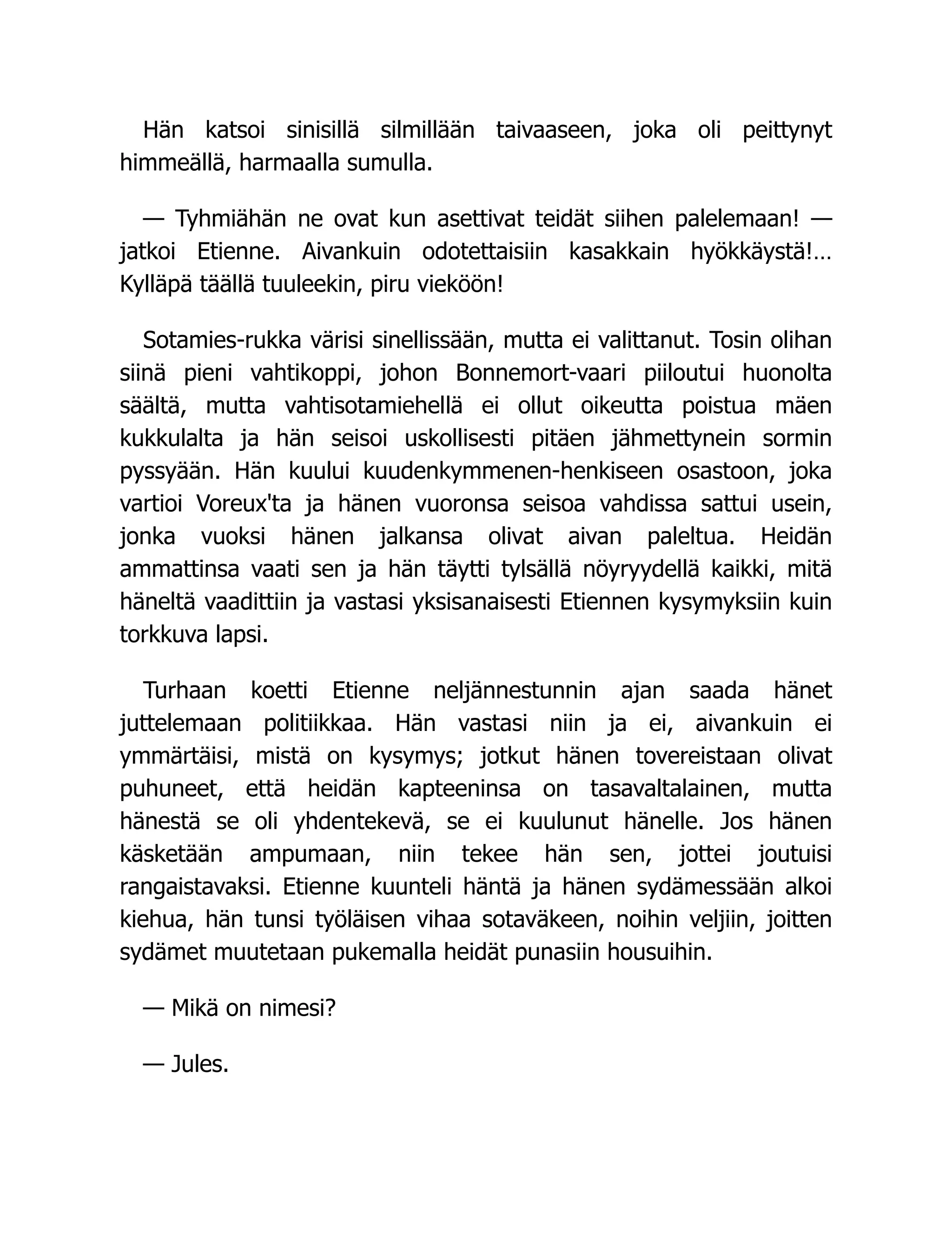 Hän katsoi sinisillä silmillään taivaaseen, joka oli peittynyt
himmeällä, harmaalla sumulla.
— Tyhmiähän ne ovat kun asettivat teidät siihen palelemaan! —
jatkoi Etienne. Aivankuin odotettaisiin kasakkain hyökkäystä!…
Kylläpä täällä tuuleekin, piru vieköön!
Sotamies-rukka värisi sinellissään, mutta ei valittanut. Tosin olihan
siinä pieni vahtikoppi, johon Bonnemort-vaari piiloutui huonolta
säältä, mutta vahtisotamiehellä ei ollut oikeutta poistua mäen
kukkulalta ja hän seisoi uskollisesti pitäen jähmettynein sormin
pyssyään. Hän kuului kuudenkymmenen-henkiseen osastoon, joka
vartioi Voreux'ta ja hänen vuoronsa seisoa vahdissa sattui usein,
jonka vuoksi hänen jalkansa olivat aivan paleltua. Heidän
ammattinsa vaati sen ja hän täytti tylsällä nöyryydellä kaikki, mitä
häneltä vaadittiin ja vastasi yksisanaisesti Etiennen kysymyksiin kuin
torkkuva lapsi.
Turhaan koetti Etienne neljännestunnin ajan saada hänet
juttelemaan politiikkaa. Hän vastasi niin ja ei, aivankuin ei
ymmärtäisi, mistä on kysymys; jotkut hänen tovereistaan olivat
puhuneet, että heidän kapteeninsa on tasavaltalainen, mutta
hänestä se oli yhdentekevä, se ei kuulunut hänelle. Jos hänen
käsketään ampumaan, niin tekee hän sen, jottei joutuisi
rangaistavaksi. Etienne kuunteli häntä ja hänen sydämessään alkoi
kiehua, hän tunsi työläisen vihaa sotaväkeen, noihin veljiin, joitten
sydämet muutetaan pukemalla heidät punasiin housuihin.
— Mikä on nimesi?
— Jules.
 