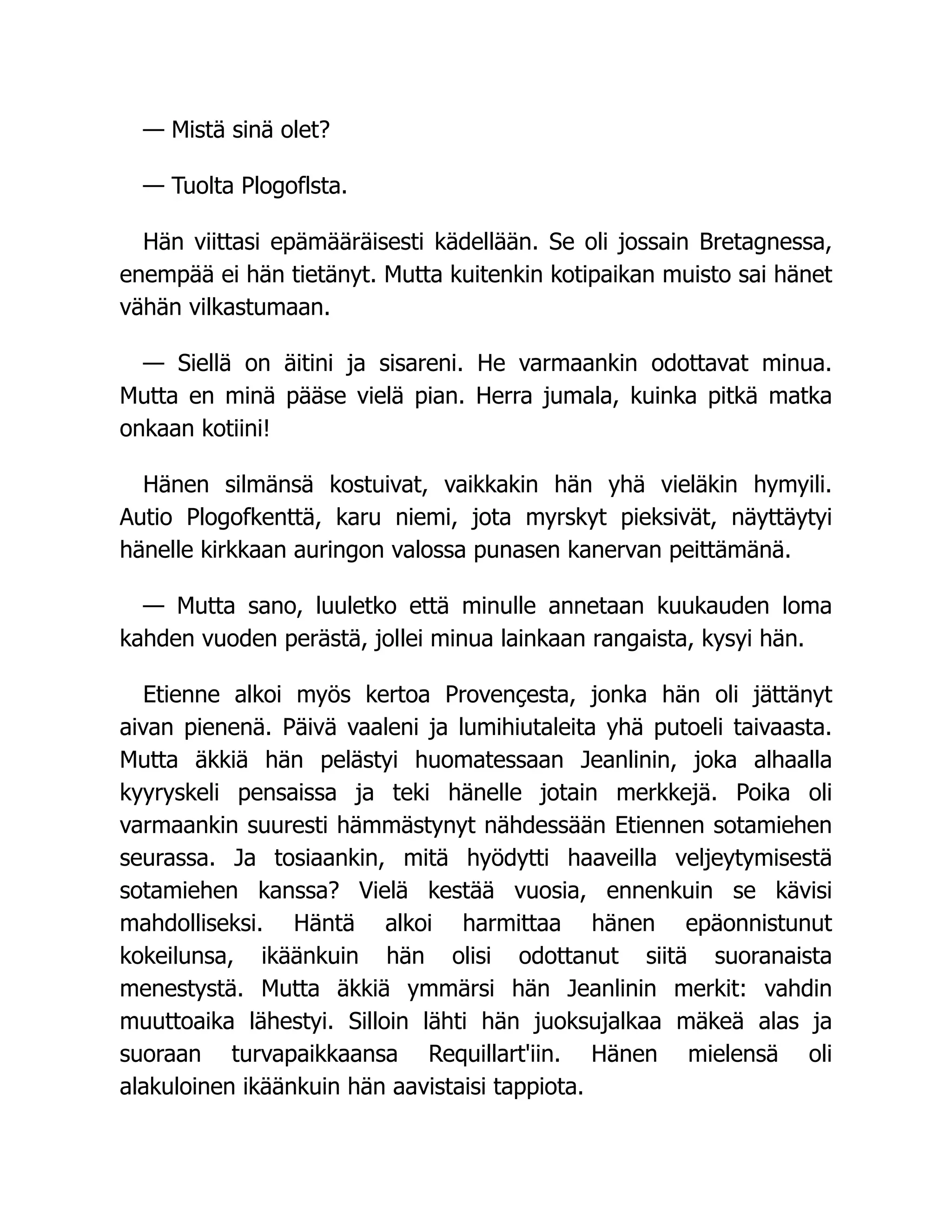 — Mistä sinä olet?
— Tuolta Plogoflsta.
Hän viittasi epämääräisesti kädellään. Se oli jossain Bretagnessa,
enempää ei hän tietänyt. Mutta kuitenkin kotipaikan muisto sai hänet
vähän vilkastumaan.
— Siellä on äitini ja sisareni. He varmaankin odottavat minua.
Mutta en minä pääse vielä pian. Herra jumala, kuinka pitkä matka
onkaan kotiini!
Hänen silmänsä kostuivat, vaikkakin hän yhä vieläkin hymyili.
Autio Plogofkenttä, karu niemi, jota myrskyt pieksivät, näyttäytyi
hänelle kirkkaan auringon valossa punasen kanervan peittämänä.
— Mutta sano, luuletko että minulle annetaan kuukauden loma
kahden vuoden perästä, jollei minua lainkaan rangaista, kysyi hän.
Etienne alkoi myös kertoa Provençesta, jonka hän oli jättänyt
aivan pienenä. Päivä vaaleni ja lumihiutaleita yhä putoeli taivaasta.
Mutta äkkiä hän pelästyi huomatessaan Jeanlinin, joka alhaalla
kyyryskeli pensaissa ja teki hänelle jotain merkkejä. Poika oli
varmaankin suuresti hämmästynyt nähdessään Etiennen sotamiehen
seurassa. Ja tosiaankin, mitä hyödytti haaveilla veljeytymisestä
sotamiehen kanssa? Vielä kestää vuosia, ennenkuin se kävisi
mahdolliseksi. Häntä alkoi harmittaa hänen epäonnistunut
kokeilunsa, ikäänkuin hän olisi odottanut siitä suoranaista
menestystä. Mutta äkkiä ymmärsi hän Jeanlinin merkit: vahdin
muuttoaika lähestyi. Silloin lähti hän juoksujalkaa mäkeä alas ja
suoraan turvapaikkaansa Requillart'iin. Hänen mielensä oli
alakuloinen ikäänkuin hän aavistaisi tappiota.
 