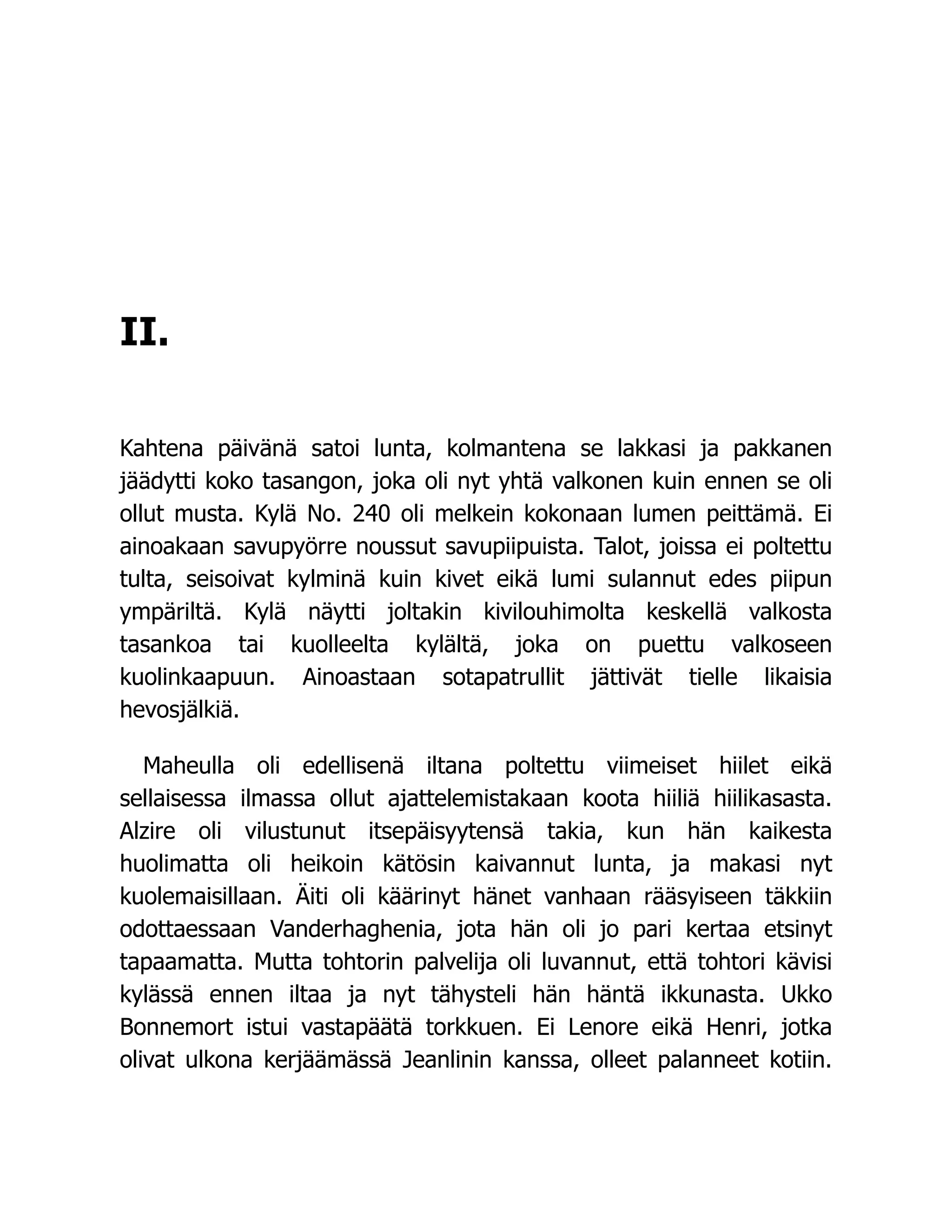 II.
Kahtena päivänä satoi lunta, kolmantena se lakkasi ja pakkanen
jäädytti koko tasangon, joka oli nyt yhtä valkonen kuin ennen se oli
ollut musta. Kylä No. 240 oli melkein kokonaan lumen peittämä. Ei
ainoakaan savupyörre noussut savupiipuista. Talot, joissa ei poltettu
tulta, seisoivat kylminä kuin kivet eikä lumi sulannut edes piipun
ympäriltä. Kylä näytti joltakin kivilouhimolta keskellä valkosta
tasankoa tai kuolleelta kylältä, joka on puettu valkoseen
kuolinkaapuun. Ainoastaan sotapatrullit jättivät tielle likaisia
hevosjälkiä.
Maheulla oli edellisenä iltana poltettu viimeiset hiilet eikä
sellaisessa ilmassa ollut ajattelemistakaan koota hiiliä hiilikasasta.
Alzire oli vilustunut itsepäisyytensä takia, kun hän kaikesta
huolimatta oli heikoin kätösin kaivannut lunta, ja makasi nyt
kuolemaisillaan. Äiti oli käärinyt hänet vanhaan rääsyiseen täkkiin
odottaessaan Vanderhaghenia, jota hän oli jo pari kertaa etsinyt
tapaamatta. Mutta tohtorin palvelija oli luvannut, että tohtori kävisi
kylässä ennen iltaa ja nyt tähysteli hän häntä ikkunasta. Ukko
Bonnemort istui vastapäätä torkkuen. Ei Lenore eikä Henri, jotka
olivat ulkona kerjäämässä Jeanlinin kanssa, olleet palanneet kotiin.
 