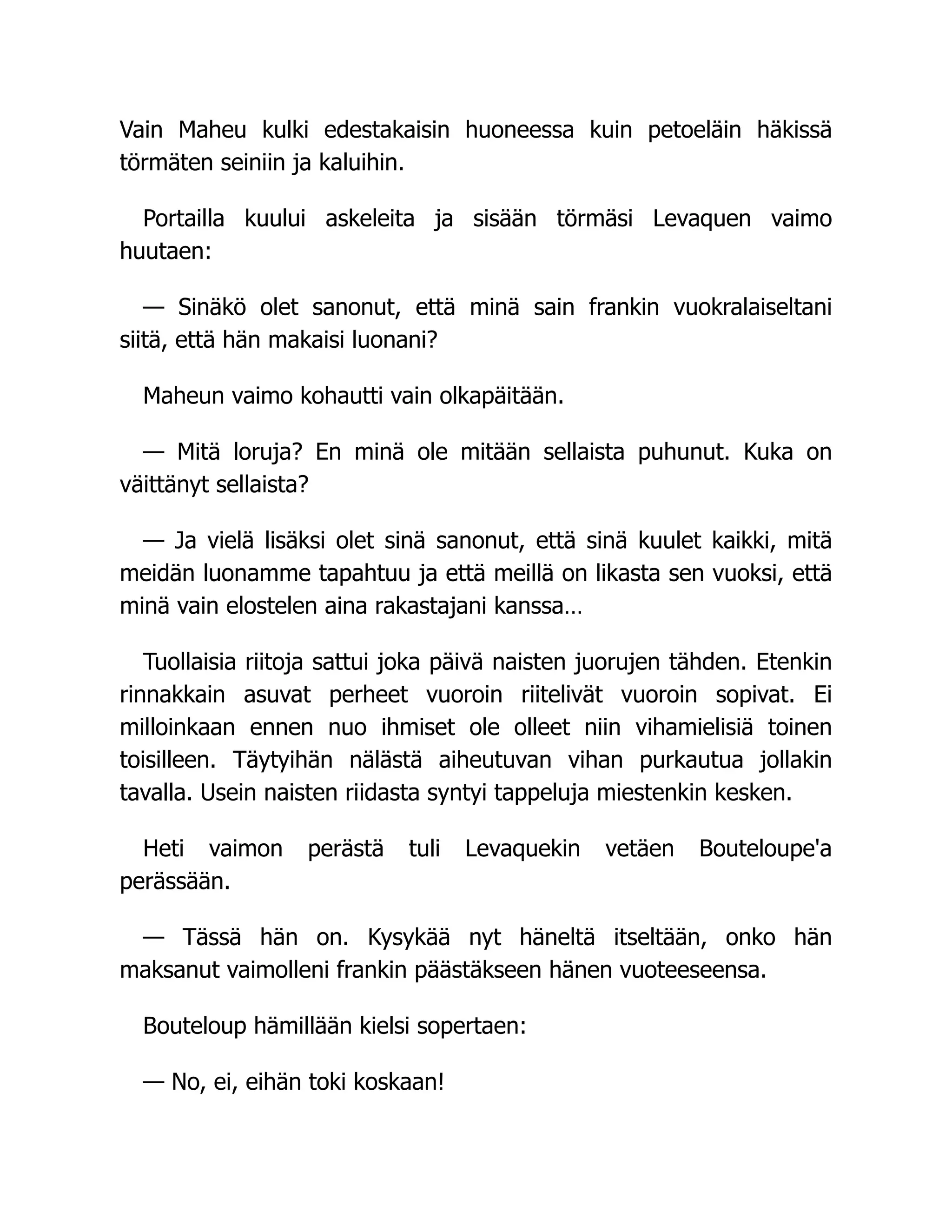 Vain Maheu kulki edestakaisin huoneessa kuin petoeläin häkissä
törmäten seiniin ja kaluihin.
Portailla kuului askeleita ja sisään törmäsi Levaquen vaimo
huutaen:
— Sinäkö olet sanonut, että minä sain frankin vuokralaiseltani
siitä, että hän makaisi luonani?
Maheun vaimo kohautti vain olkapäitään.
— Mitä loruja? En minä ole mitään sellaista puhunut. Kuka on
väittänyt sellaista?
— Ja vielä lisäksi olet sinä sanonut, että sinä kuulet kaikki, mitä
meidän luonamme tapahtuu ja että meillä on likasta sen vuoksi, että
minä vain elostelen aina rakastajani kanssa…
Tuollaisia riitoja sattui joka päivä naisten juorujen tähden. Etenkin
rinnakkain asuvat perheet vuoroin riitelivät vuoroin sopivat. Ei
milloinkaan ennen nuo ihmiset ole olleet niin vihamielisiä toinen
toisilleen. Täytyihän nälästä aiheutuvan vihan purkautua jollakin
tavalla. Usein naisten riidasta syntyi tappeluja miestenkin kesken.
Heti vaimon perästä tuli Levaquekin vetäen Bouteloupe'a
perässään.
— Tässä hän on. Kysykää nyt häneltä itseltään, onko hän
maksanut vaimolleni frankin päästäkseen hänen vuoteeseensa.
Bouteloup hämillään kielsi sopertaen:
— No, ei, eihän toki koskaan!
 