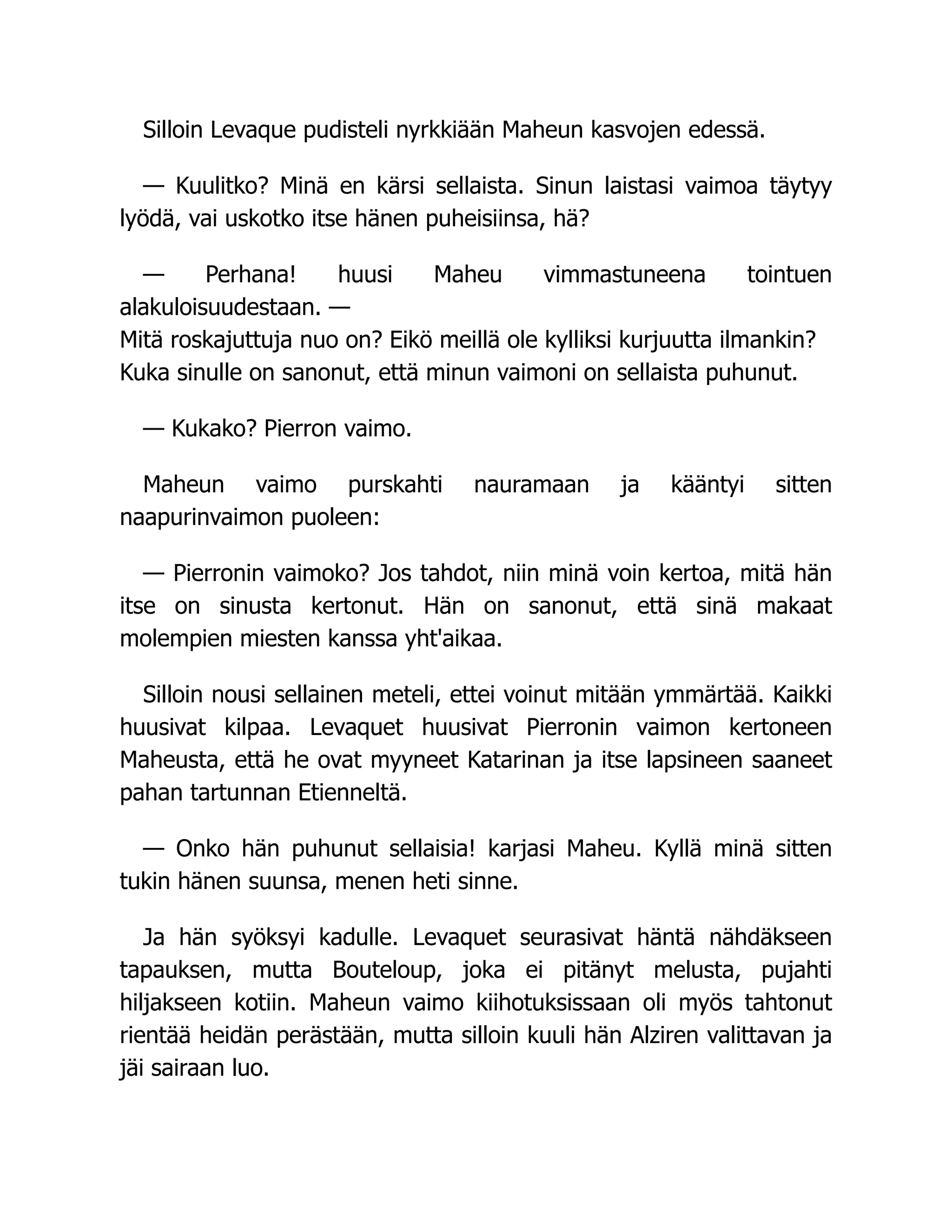 Silloin Levaque pudisteli nyrkkiään Maheun kasvojen edessä.
— Kuulitko? Minä en kärsi sellaista. Sinun laistasi vaimoa täytyy
lyödä, vai uskotko itse hänen puheisiinsa, hä?
— Perhana! huusi Maheu vimmastuneena tointuen
alakuloisuudestaan. —
Mitä roskajuttuja nuo on? Eikö meillä ole kylliksi kurjuutta ilmankin?
Kuka sinulle on sanonut, että minun vaimoni on sellaista puhunut.
— Kukako? Pierron vaimo.
Maheun vaimo purskahti nauramaan ja kääntyi sitten
naapurinvaimon puoleen:
— Pierronin vaimoko? Jos tahdot, niin minä voin kertoa, mitä hän
itse on sinusta kertonut. Hän on sanonut, että sinä makaat
molempien miesten kanssa yht'aikaa.
Silloin nousi sellainen meteli, ettei voinut mitään ymmärtää. Kaikki
huusivat kilpaa. Levaquet huusivat Pierronin vaimon kertoneen
Maheusta, että he ovat myyneet Katarinan ja itse lapsineen saaneet
pahan tartunnan Etienneltä.
— Onko hän puhunut sellaisia! karjasi Maheu. Kyllä minä sitten
tukin hänen suunsa, menen heti sinne.
Ja hän syöksyi kadulle. Levaquet seurasivat häntä nähdäkseen
tapauksen, mutta Bouteloup, joka ei pitänyt melusta, pujahti
hiljakseen kotiin. Maheun vaimo kiihotuksissaan oli myös tahtonut
rientää heidän perästään, mutta silloin kuuli hän Alziren valittavan ja
jäi sairaan luo.
 
