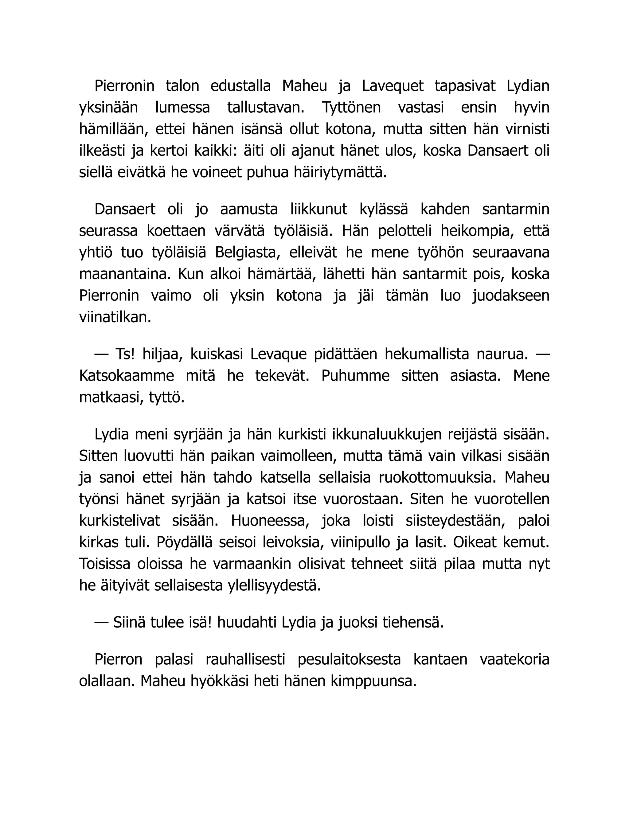Pierronin talon edustalla Maheu ja Lavequet tapasivat Lydian
yksinään lumessa tallustavan. Tyttönen vastasi ensin hyvin
hämillään, ettei hänen isänsä ollut kotona, mutta sitten hän virnisti
ilkeästi ja kertoi kaikki: äiti oli ajanut hänet ulos, koska Dansaert oli
siellä eivätkä he voineet puhua häiriytymättä.
Dansaert oli jo aamusta liikkunut kylässä kahden santarmin
seurassa koettaen värvätä työläisiä. Hän pelotteli heikompia, että
yhtiö tuo työläisiä Belgiasta, elleivät he mene työhön seuraavana
maanantaina. Kun alkoi hämärtää, lähetti hän santarmit pois, koska
Pierronin vaimo oli yksin kotona ja jäi tämän luo juodakseen
viinatilkan.
— Ts! hiljaa, kuiskasi Levaque pidättäen hekumallista naurua. —
Katsokaamme mitä he tekevät. Puhumme sitten asiasta. Mene
matkaasi, tyttö.
Lydia meni syrjään ja hän kurkisti ikkunaluukkujen reijästä sisään.
Sitten luovutti hän paikan vaimolleen, mutta tämä vain vilkasi sisään
ja sanoi ettei hän tahdo katsella sellaisia ruokottomuuksia. Maheu
työnsi hänet syrjään ja katsoi itse vuorostaan. Siten he vuorotellen
kurkistelivat sisään. Huoneessa, joka loisti siisteydestään, paloi
kirkas tuli. Pöydällä seisoi leivoksia, viinipullo ja lasit. Oikeat kemut.
Toisissa oloissa he varmaankin olisivat tehneet siitä pilaa mutta nyt
he äityivät sellaisesta ylellisyydestä.
— Siinä tulee isä! huudahti Lydia ja juoksi tiehensä.
Pierron palasi rauhallisesti pesulaitoksesta kantaen vaatekoria
olallaan. Maheu hyökkäsi heti hänen kimppuunsa.
 