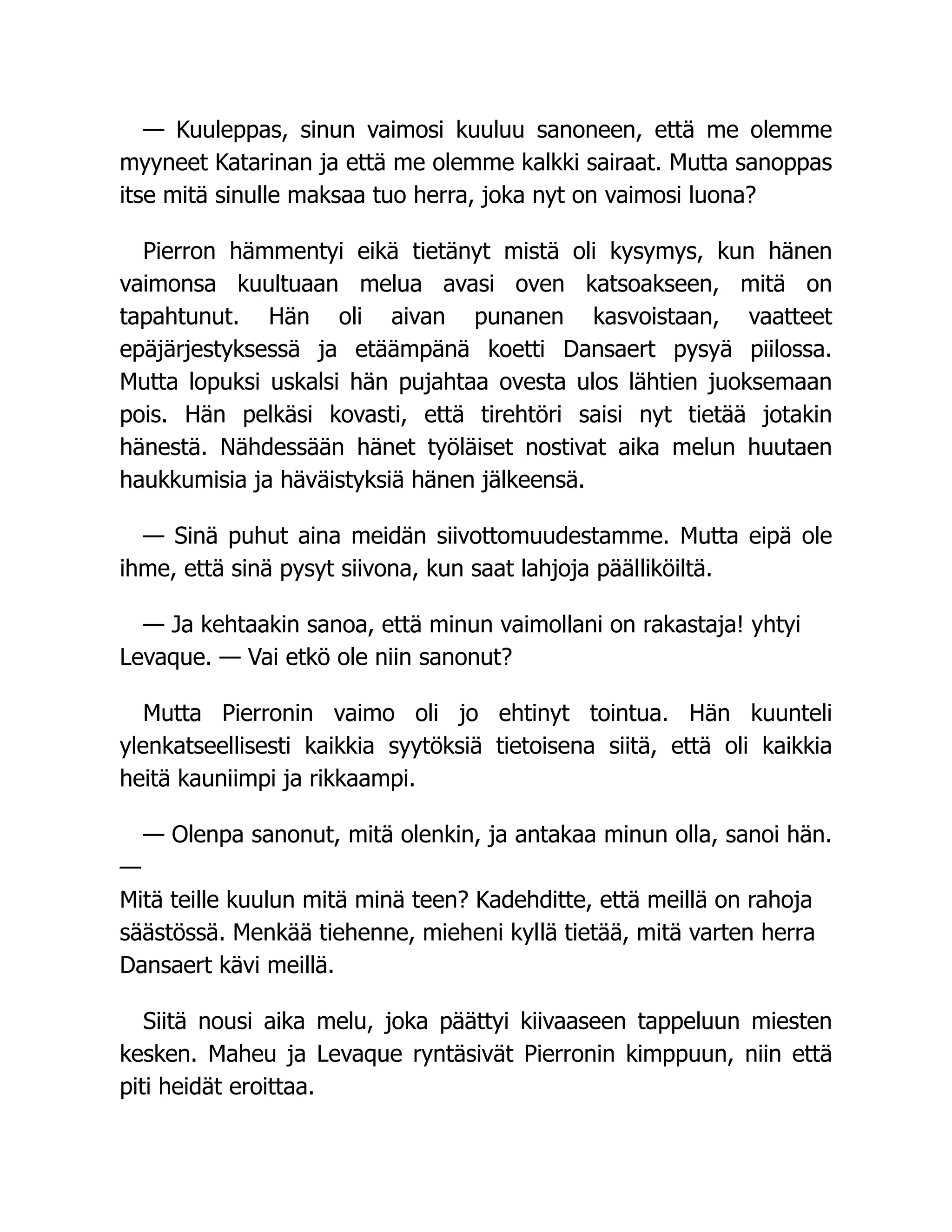 — Kuuleppas, sinun vaimosi kuuluu sanoneen, että me olemme
myyneet Katarinan ja että me olemme kalkki sairaat. Mutta sanoppas
itse mitä sinulle maksaa tuo herra, joka nyt on vaimosi luona?
Pierron hämmentyi eikä tietänyt mistä oli kysymys, kun hänen
vaimonsa kuultuaan melua avasi oven katsoakseen, mitä on
tapahtunut. Hän oli aivan punanen kasvoistaan, vaatteet
epäjärjestyksessä ja etäämpänä koetti Dansaert pysyä piilossa.
Mutta lopuksi uskalsi hän pujahtaa ovesta ulos lähtien juoksemaan
pois. Hän pelkäsi kovasti, että tirehtöri saisi nyt tietää jotakin
hänestä. Nähdessään hänet työläiset nostivat aika melun huutaen
haukkumisia ja häväistyksiä hänen jälkeensä.
— Sinä puhut aina meidän siivottomuudestamme. Mutta eipä ole
ihme, että sinä pysyt siivona, kun saat lahjoja päälliköiltä.
— Ja kehtaakin sanoa, että minun vaimollani on rakastaja! yhtyi
Levaque. — Vai etkö ole niin sanonut?
Mutta Pierronin vaimo oli jo ehtinyt tointua. Hän kuunteli
ylenkatseellisesti kaikkia syytöksiä tietoisena siitä, että oli kaikkia
heitä kauniimpi ja rikkaampi.
— Olenpa sanonut, mitä olenkin, ja antakaa minun olla, sanoi hän.
—
Mitä teille kuulun mitä minä teen? Kadehditte, että meillä on rahoja
säästössä. Menkää tiehenne, mieheni kyllä tietää, mitä varten herra
Dansaert kävi meillä.
Siitä nousi aika melu, joka päättyi kiivaaseen tappeluun miesten
kesken. Maheu ja Levaque ryntäsivät Pierronin kimppuun, niin että
piti heidät eroittaa.
 