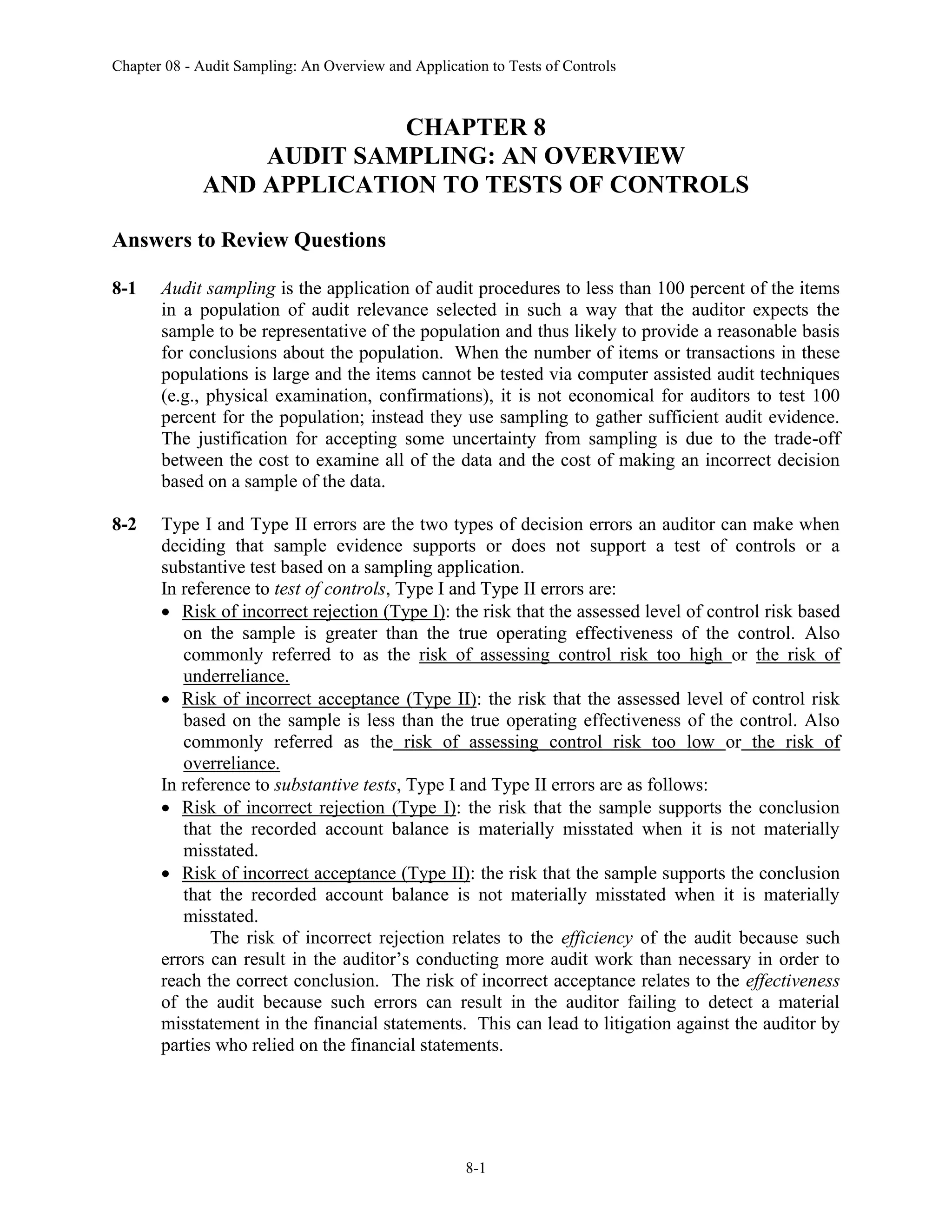 Chapter 08 - Audit Sampling: An Overview and Application to Tests of Controls
8-1
CHAPTER 8
AUDIT SAMPLING: AN OVERVIEW
AND APPLICATION TO TESTS OF CONTROLS
Answers to Review Questions
8-1 Audit sampling is the application of audit procedures to less than 100 percent of the items
in a population of audit relevance selected in such a way that the auditor expects the
sample to be representative of the population and thus likely to provide a reasonable basis
for conclusions about the population. When the number of items or transactions in these
populations is large and the items cannot be tested via computer assisted audit techniques
(e.g., physical examination, confirmations), it is not economical for auditors to test 100
percent for the population; instead they use sampling to gather sufficient audit evidence.
The justification for accepting some uncertainty from sampling is due to the trade-off
between the cost to examine all of the data and the cost of making an incorrect decision
based on a sample of the data.
8-2 Type I and Type II errors are the two types of decision errors an auditor can make when
deciding that sample evidence supports or does not support a test of controls or a
substantive test based on a sampling application.
In reference to test of controls, Type I and Type II errors are:
• Risk of incorrect rejection (Type I): the risk that the assessed level of control risk based
on the sample is greater than the true operating effectiveness of the control. Also
commonly referred to as the risk of assessing control risk too high or the risk of
underreliance.
• Risk of incorrect acceptance (Type II): the risk that the assessed level of control risk
based on the sample is less than the true operating effectiveness of the control. Also
commonly referred as the risk of assessing control risk too low or the risk of
overreliance.
In reference to substantive tests, Type I and Type II errors are as follows:
• Risk of incorrect rejection (Type I): the risk that the sample supports the conclusion
that the recorded account balance is materially misstated when it is not materially
misstated.
• Risk of incorrect acceptance (Type II): the risk that the sample supports the conclusion
that the recorded account balance is not materially misstated when it is materially
misstated.
The risk of incorrect rejection relates to the efficiency of the audit because such
errors can result in the auditor’s conducting more audit work than necessary in order to
reach the correct conclusion. The risk of incorrect acceptance relates to the effectiveness
of the audit because such errors can result in the auditor failing to detect a material
misstatement in the financial statements. This can lead to litigation against the auditor by
parties who relied on the financial statements.
 