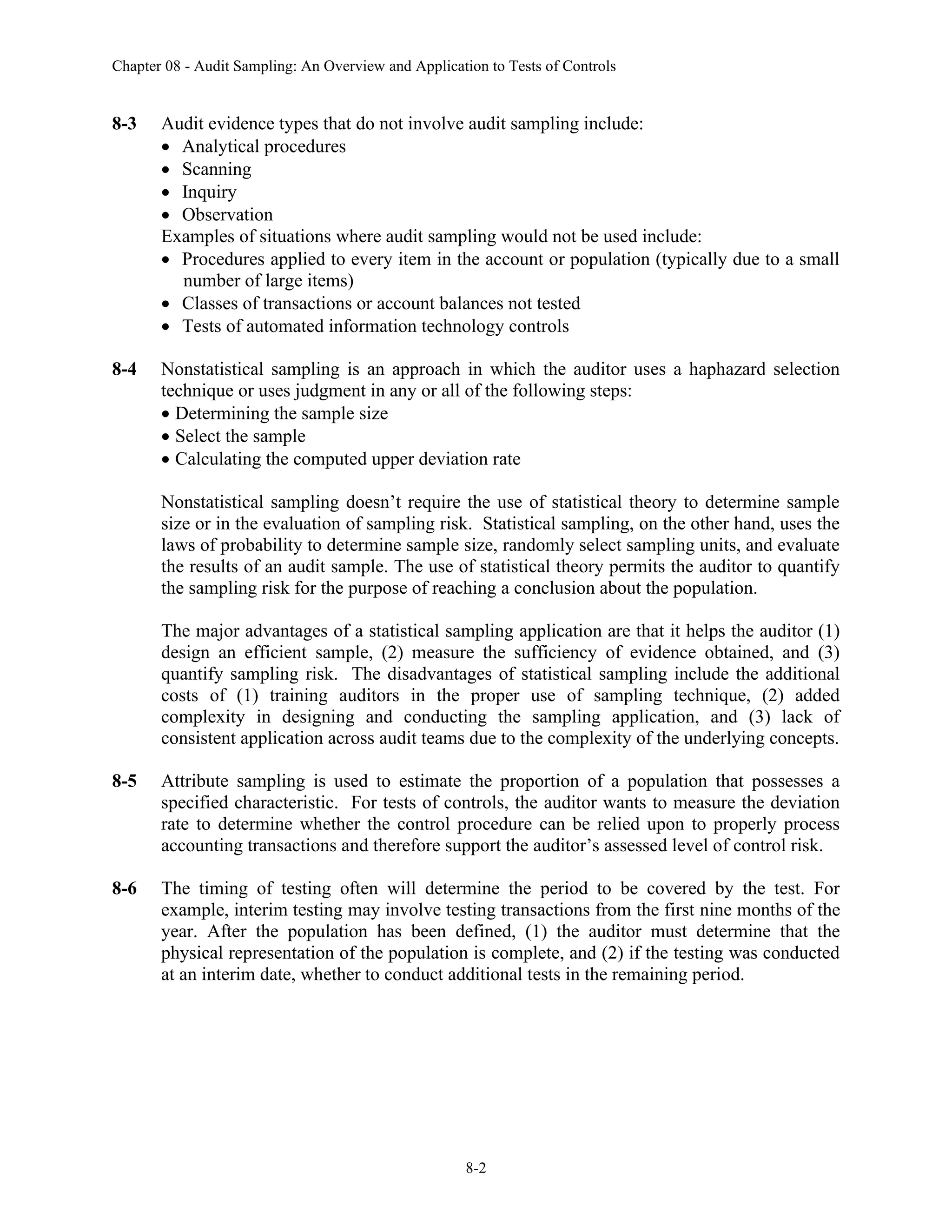 Chapter 08 - Audit Sampling: An Overview and Application to Tests of Controls
8-2
8-3 Audit evidence types that do not involve audit sampling include:
• Analytical procedures
• Scanning
• Inquiry
• Observation
Examples of situations where audit sampling would not be used include:
• Procedures applied to every item in the account or population (typically due to a small
number of large items)
• Classes of transactions or account balances not tested
• Tests of automated information technology controls
8-4 Nonstatistical sampling is an approach in which the auditor uses a haphazard selection
technique or uses judgment in any or all of the following steps:
• Determining the sample size
• Select the sample
• Calculating the computed upper deviation rate
Nonstatistical sampling doesn’t require the use of statistical theory to determine sample
size or in the evaluation of sampling risk. Statistical sampling, on the other hand, uses the
laws of probability to determine sample size, randomly select sampling units, and evaluate
the results of an audit sample. The use of statistical theory permits the auditor to quantify
the sampling risk for the purpose of reaching a conclusion about the population.
The major advantages of a statistical sampling application are that it helps the auditor (1)
design an efficient sample, (2) measure the sufficiency of evidence obtained, and (3)
quantify sampling risk. The disadvantages of statistical sampling include the additional
costs of (1) training auditors in the proper use of sampling technique, (2) added
complexity in designing and conducting the sampling application, and (3) lack of
consistent application across audit teams due to the complexity of the underlying concepts.
8-5 Attribute sampling is used to estimate the proportion of a population that possesses a
specified characteristic. For tests of controls, the auditor wants to measure the deviation
rate to determine whether the control procedure can be relied upon to properly process
accounting transactions and therefore support the auditor’s assessed level of control risk.
8-6 The timing of testing often will determine the period to be covered by the test. For
example, interim testing may involve testing transactions from the first nine months of the
year. After the population has been defined, (1) the auditor must determine that the
physical representation of the population is complete, and (2) if the testing was conducted
at an interim date, whether to conduct additional tests in the remaining period.
 