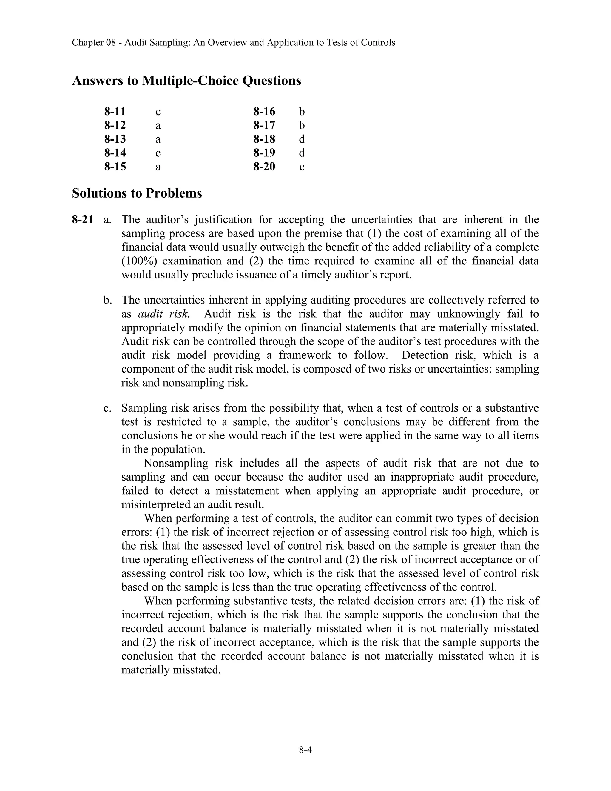 Chapter 08 - Audit Sampling: An Overview and Application to Tests of Controls
8-4
Answers to Multiple-Choice Questions
8-11 c 8-16 b
8-12 a 8-17 b
8-13 a 8-18 d
8-14 c 8-19 d
8-15 a 8-20 c
Solutions to Problems
8-21 a. The auditor’s justification for accepting the uncertainties that are inherent in the
sampling process are based upon the premise that (1) the cost of examining all of the
financial data would usually outweigh the benefit of the added reliability of a complete
(100%) examination and (2) the time required to examine all of the financial data
would usually preclude issuance of a timely auditor’s report.
b. The uncertainties inherent in applying auditing procedures are collectively referred to
as audit risk. Audit risk is the risk that the auditor may unknowingly fail to
appropriately modify the opinion on financial statements that are materially misstated.
Audit risk can be controlled through the scope of the auditor’s test procedures with the
audit risk model providing a framework to follow. Detection risk, which is a
component of the audit risk model, is composed of two risks or uncertainties: sampling
risk and nonsampling risk.
c. Sampling risk arises from the possibility that, when a test of controls or a substantive
test is restricted to a sample, the auditor’s conclusions may be different from the
conclusions he or she would reach if the test were applied in the same way to all items
in the population.
Nonsampling risk includes all the aspects of audit risk that are not due to
sampling and can occur because the auditor used an inappropriate audit procedure,
failed to detect a misstatement when applying an appropriate audit procedure, or
misinterpreted an audit result.
When performing a test of controls, the auditor can commit two types of decision
errors: (1) the risk of incorrect rejection or of assessing control risk too high, which is
the risk that the assessed level of control risk based on the sample is greater than the
true operating effectiveness of the control and (2) the risk of incorrect acceptance or of
assessing control risk too low, which is the risk that the assessed level of control risk
based on the sample is less than the true operating effectiveness of the control.
When performing substantive tests, the related decision errors are: (1) the risk of
incorrect rejection, which is the risk that the sample supports the conclusion that the
recorded account balance is materially misstated when it is not materially misstated
and (2) the risk of incorrect acceptance, which is the risk that the sample supports the
conclusion that the recorded account balance is not materially misstated when it is
materially misstated.
 