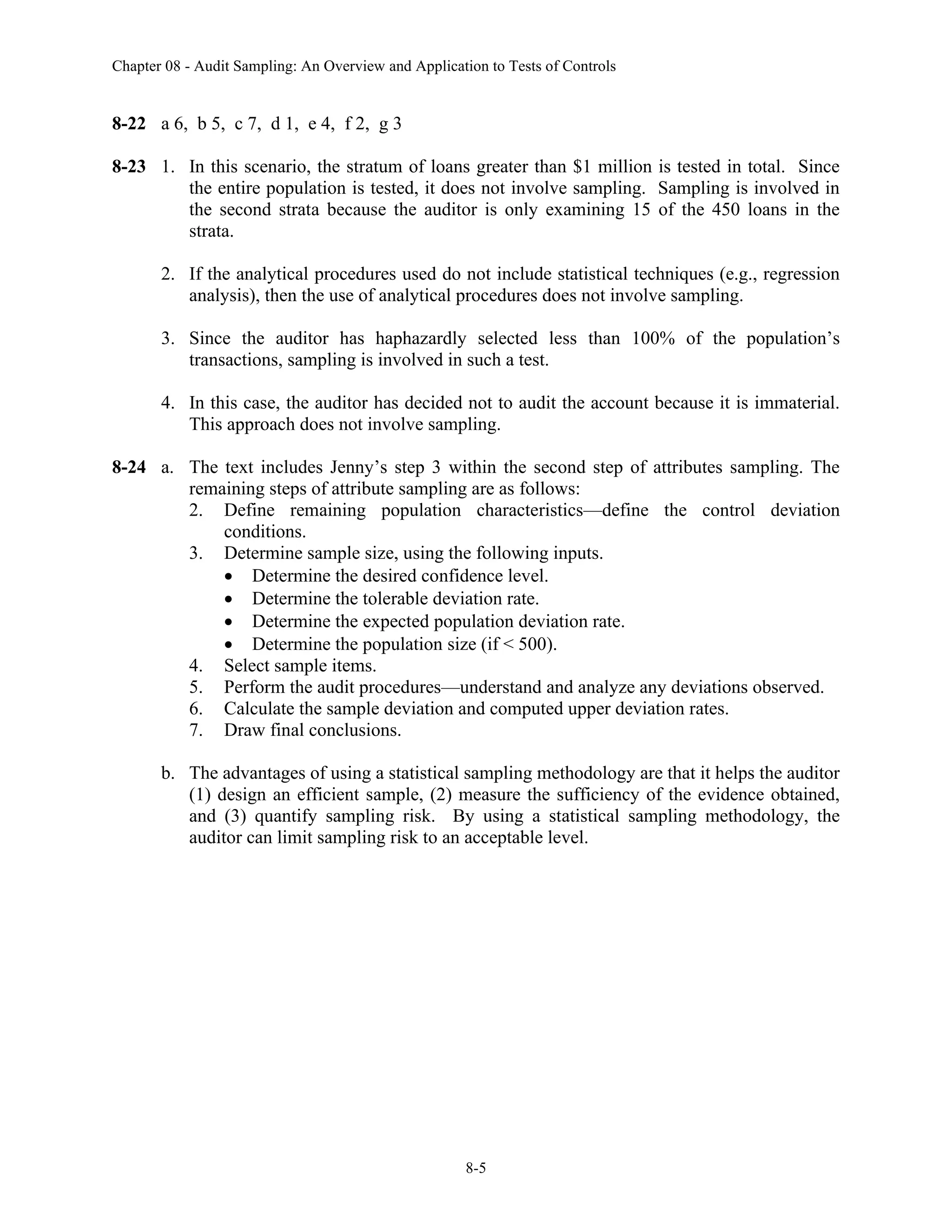 Chapter 08 - Audit Sampling: An Overview and Application to Tests of Controls
8-5
8-22 a 6, b 5, c 7, d 1, e 4, f 2, g 3
8-23 1. In this scenario, the stratum of loans greater than $1 million is tested in total. Since
the entire population is tested, it does not involve sampling. Sampling is involved in
the second strata because the auditor is only examining 15 of the 450 loans in the
strata.
2. If the analytical procedures used do not include statistical techniques (e.g., regression
analysis), then the use of analytical procedures does not involve sampling.
3. Since the auditor has haphazardly selected less than 100% of the population’s
transactions, sampling is involved in such a test.
4. In this case, the auditor has decided not to audit the account because it is immaterial.
This approach does not involve sampling.
8-24 a. The text includes Jenny’s step 3 within the second step of attributes sampling. The
remaining steps of attribute sampling are as follows:
2. Define remaining population characteristics—define the control deviation
conditions.
3. Determine sample size, using the following inputs.
• Determine the desired confidence level.
• Determine the tolerable deviation rate.
• Determine the expected population deviation rate.
• Determine the population size (if < 500).
4. Select sample items.
5. Perform the audit procedures—understand and analyze any deviations observed.
6. Calculate the sample deviation and computed upper deviation rates.
7. Draw final conclusions.
b. The advantages of using a statistical sampling methodology are that it helps the auditor
(1) design an efficient sample, (2) measure the sufficiency of the evidence obtained,
and (3) quantify sampling risk. By using a statistical sampling methodology, the
auditor can limit sampling risk to an acceptable level.
 