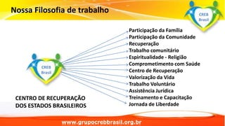 Nossa Filosofia de trabalho
Participação da Família
Participação da Comunidade
Recuperação
Trabalho comunitário
Espiritualidade - Religião
Comprometimento com Saúde
Centro de Recuperação
Valorização da Vida
Trabalho Voluntário
Assistência Jurídica
Treinamento e Capacitação
Jornada de Liberdade
www.grupocrebbrasil.org.br
CREB
Brasil
CREB
Brasil
CENTRO DE RECUPERAÇÃO
DOS ESTADOS BRASILEIROS
 
