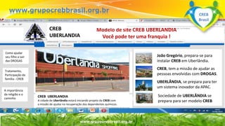 Surpreenda-se...
Finalmente começou a revolução.
www.grupomaosunidas.com.br
www.grupocrebbrasil.org.br
www.grupocrebbrasil.org.br
Modelo de site CREB UBERLANDIA
Você pode ter uma franquia !
CREB UBERLANDIA
A cidade de Uberlândia estará iniciando projeto da CREB com
a missão de ajudar na recuperação dos dependentes químicos.
João Gregório, prepara-se para
instalar CREB em Uberlândia.
CREB, tem a missão de ajudar as
pessoas envolvidas com DROGAS.
UBERLÂNDIA, se prepara para ter
um sistema inovador da APAC.
Sociedade de UBERLÂNDIA se
prepara para ser modelo CREB
www.apacuberlandia.com.br
CREB
UBERLANDIA
Como ajudar
seu filho a sair
das DROGAS
Tratamento,
Participação da
família - CREB
A importância
da religião e o
caminho
CREB
Brasil
 