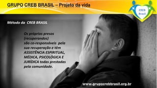 Os próprios presos
(recuperandos)
são co-responsáveis pela
sua recuperação e têm
ASSISTÊNCIA ESPIRITUAL,
MÉDICA, PSICOLÓGICA E
JURÍDICA todas prestadas
pela comunidade.
www.grupocrebbrasil.org.br
Método da CREB BRASIL
CREB
Brasil
 