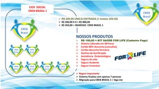  R$ 200,00 ÚNICA ENTRADA (+ boleto 204,50)
 R$ 200,00 X 4 = R$ 800,00
 R$ 450,00 = INGRESSO CREB BRASIL 1
 Regras importante
 Sistema finaliza com apenas 7 pessoas
 Migração para CREB BRASIL 1 = Siga-me
CICK SOCIAL
CREB BRASIL 1
NOSSOS PRODUTOS
 R$ 100,00 = KIT SAÚDE FOR LIFE (Cadastro Pago)
 Sistema Liberado em 48 horas
 Cartão 80% desconto (consultas)
 Cartão desconto farmácia
 Ganhos de bonificação
 Assistência Ondontológica
 Seguro de vida
 Seguro Acidente
 Seguro Funerário
CREB
Brasil
CREB
Brasil
CREB
Brasil
CREB
Brasil
CREB
Brasil
CREB
Brasil
CREB
Brasil
CREB
Brasil
 
