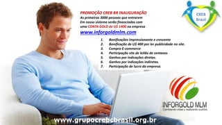www.grupomaosunidas.com.br
www.grupoapacbrasil.org.br
www.grupoapacbrasil.org.br
1. Bonificações impressionante e crescente
2. Bonificação de U$ 400 por ler publicidade no site.
3. Compra E-commerce
4. Participação site de leilão de centavos
5. Ganhos por indicações diretas.
6. Ganhos por indicações indiretas.
7. Participação de lucro da empresa.
PROMOÇÃO CREB BR INAUGURAÇÃO
As primeiras 3000 pessoas que entrarem
Em nosso sistema serão financiadas com
uma CONTA GOLD de U$ 1400 na empresa
www.inforgoldmlm.com
www.grupocrebcbrasil.org.br
CREB
Brasil
 