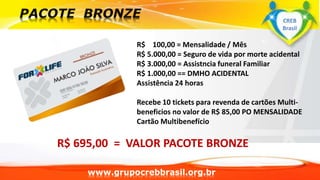 www.grupocrebbrasil.org.br
R$ 100,00 = Mensalidade / Mês
R$ 5.000,00 = Seguro de vida por morte acidental
R$ 3.000,00 = Assistncia funeral Familiar
R$ 1.000,00 == DMHO ACIDENTAL
Assistência 24 horas
Recebe 10 tickets para revenda de cartões Multi-
beneficios no valor de R$ 85,00 PO MENSALIDADE
Cartão Multibenefício
R$ 695,00 = VALOR PACOTE BRONZE
CREB
Brasil
 