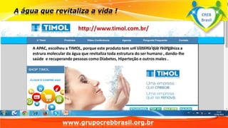 www.grupocrebbrasil.org.br
http://www.timol.com.br/
A APAC, escolheu a TIMOL, porque este produto tem um sistema que reorganiza a
estrura molecular da água que revitaliza toda estrutura do ser humano , dando-lhe
saúde e recuperando pessoas como Diabetes, Hiperteção e outros males .
CREB
Brasil
 