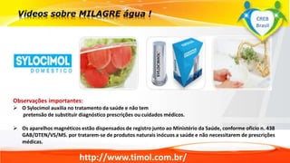 http://www.timol.com.br/
Observações importantes:
 O Sylocimol auxilia no tratamento da saúde e não tem
pretensão de substituir diagnóstico prescrições ou cuidados médicos.
 Os aparelhos magnéticos estão dispensados de registro junto ao Ministério da Saúde, conforme oficio n. 438
GAB/DTEN/VS/MS. por tratarem-se de produtos naturais inócuos a saúde e não necessitarem de prescrições
médicas.
CREB
Brasil
 