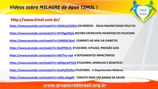 www.grupocrebbrasil.org.br
http://www.timol.com.br/
https://www.youtube.com/watch?v=VGHCUxCADhU DR MÁRCIO - ÁGUA MAGNETIZADA PELO SYL
https://www.youtube.com/watch?v=PVT0ggZIQvk RECORD ENTREVISTA INVENTOR DO SYLOCIMO
https://www.youtube.com/watch?v=Cj4WbSr26aA COMBATE AO MAL DA DIABETES
https://www.youtube.com/watch?v=0aIXfYjZc7c SYLOCIMOL VITILIGO, PRESSÃO ALTA
https://www.youtube.com/watch?v=Idk7Tns-nyA 4 DEPOIMENTOS IMPACTANTES
https://www.youtube.com/watch?v=qXOqJcwFYUQ SYLOCIMOL APARELHO E BENEFÍCIO
https://www.youtube.com/watch?v=Du4FjzfCO4w SYLOCIMOL - 5 Depoimentos Médicos
https://www.youtube.com/watch?v=mXQ-zJkqgBY CONVITE PARA UM BANHO DE SAUDE
CREB
Brasil
 