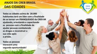 Todas as cidades acima de 20.000
habitantes terá um líder com a finalidade
de se tornar um FRANQUEADO da CREB BR
ajudando, orientando e capacitando
as pessoas com a finalidade de
ajudar pessoas combatendo
as drogas e reconstruir a
sua vida após
a prisão.
Todas as pessoas
merecem uma
segunda oportunidade!
www.grupoapacbrasil.org.br
CREB
Brasil
 