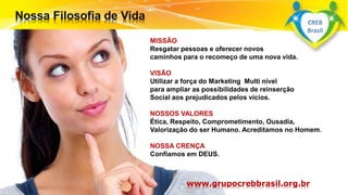 Surpreenda-se...
Finalmente começou a revolução.
MISSÃO
Resgatar pessoas e oferecer novos
caminhos para o recomeço de uma nova vida.
VISÃO
Utilizar a força do Marketing Multi nível
para ampliar as possibilidades de reinserção
Social aos prejudicados pelos vícios.
NOSSOS VALORES
Ética, Respeito, Comprometimento, Ousadia,
Valorização do ser Humano. Acreditamos no Homem.
NOSSA CRENÇA
Confiamos em DEUS.
www.grupocrebbrasil.org.br
CREB
Brasil
 