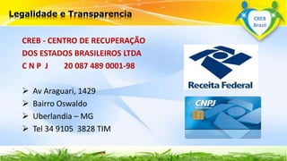 CREB - CENTRO DE RECUPERAÇÃO
DOS ESTADOS BRASILEIROS LTDA
C N P J 20 087 489 0001-98
 Av Araguari, 1429
 Bairro Oswaldo
 Uberlandia – MG
 Tel 34 9105 3828 TIM
Legalidade e Transparencia CREB
Brasil
 