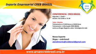 www.grupocrebbrasil.org.br
CONFERENCIA CREB BRASIL
Segundas á Sexta –
Horário AS 15:00 as 21.30
Todos Sábados
Treinamento as 15:00 Horas as 18:00 Horas
Treinamento e informação CREB BRASIL
contra as Drogas Negócios sobre Estratégias de rede
Nosso Suporte
Skype – creb-brasil
atendimento@crebbrasil@gmail.com
CREB
Brasil
 