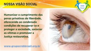 Surpreenda-se...
Finalmente começou a revolução.
Humanizar o cumprimento das
penas privativas de liberdade,
oferecendo ao condenado
condições de recuperar-se e
proteger a sociedade, socorrer
as vítimas e promover a
Justiça restaurativa.
www.grupocrebbrasil.org.br
CREB
Brasil
 