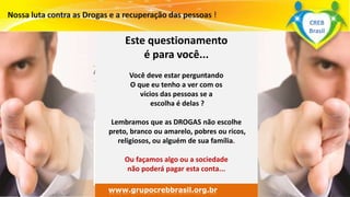 Surpreenda-se...
Finalmente começou a revolução.
www.grupomaosunidas.com.br
Este questionamento
é para você...
Você deve estar perguntando
O que eu tenho a ver com os
vícios das pessoas se a
escolha é delas ?
Lembramos que as DROGAS não escolhe
preto, branco ou amarelo, pobres ou ricos,
religiosos, ou alguém de sua família.
Ou façamos algo ou a sociedade
não poderá pagar esta conta...
www.grupocrebbrasil.org.br
CREB
Brasil
 