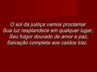 O sol da justiça vamos proclamarO sol da justiça vamos proclamar
Sua luz resplandece em qualquer lugar,Sua luz resplandece em qualquer lugar,
Seu fulgor dourado de amor e paz,Seu fulgor dourado de amor e paz,
Salvação completa aos caídos traz.Salvação completa aos caídos traz.   
 