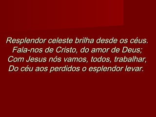 Resplendor celeste brilha desde os céus.Resplendor celeste brilha desde os céus.
Fala-nos de Cristo, do amor de Deus;Fala-nos de Cristo, do amor de Deus;
Com Jesus nós vamos, todos, trabalhar,Com Jesus nós vamos, todos, trabalhar,
Do céu aos perdidos o esplendor levar.Do céu aos perdidos o esplendor levar.   
 