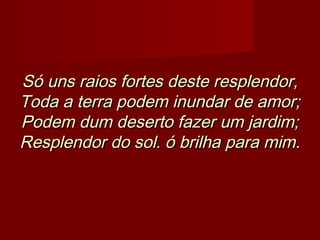 Só uns raios fortes deste resplendor,Só uns raios fortes deste resplendor,
Toda a terra podem inundar de amor;Toda a terra podem inundar de amor;
Podem dum deserto fazer um jardim;Podem dum deserto fazer um jardim;
Resplendor do sol. ó brilha para mim.Resplendor do sol. ó brilha para mim.
 