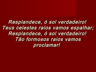 Resplandece, ó sol verdadeiro!Resplandece, ó sol verdadeiro!
Teus celestes raios vamos espalhar;Teus celestes raios vamos espalhar;
Resplandece, ó sol verdadeiro!Resplandece, ó sol verdadeiro!
Tão formosos raios vamosTão formosos raios vamos
proclamar!proclamar!   
 