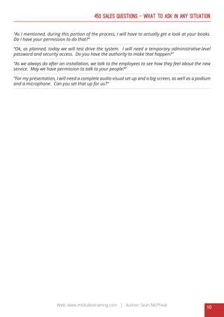 10
Web: www.mtdsalestraining.com | Author: Sean McPheat
450 Sales Questions – What To Ask In Any Situation
“As I mentioned, during this portion of the process, I will have to actually get a look at your books.
Do I have your permission to do that?”
“Ok, as planned, today we will test drive the system. I will need a temporary administrative-level
password and security access. Do you have the authority to make that happen?”
“As we always do after an installation, we talk to the employees to see how they feel about the new
service. May we have permission to talk to your people?”
“For my presentation, I will need a complete audio visual set up and a big screen, as well as a podium
and a microphone. Can you set that up for us?”
 