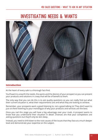11
Web: www.mtdsalestraining.com | Author: Sean McPheat
450 Sales Questions – What To Ask In Any Situation
Investigating Needs & Wants
Introduction
At the heart of every sale is a thorough fact-find.
You’ll want to unearth the needs, the wants and the desires of your prospect so you can present
your products and solutions in a way that will be of benefit to them.
The only way that you can do this is to ask quality questions so you can really find out what
their current situation is, what their requirements are and what they are looking to achieve.
Remember, your prospects want a good listening to, not a good talking to! They don’t want to
just sit there listening to your monologue of why your products and services are the best.
Once you nail this stage you will have a big advantage over your rivals. A prospect wants to
know that you understand their situation in detail. Chances are that your competitors are
asking questions but they’ll only be skin deep.
Instead, you need to drill down to the root causes of the issues that they face at a much deeper
level and demonstrate your expertise on the subject.
 
